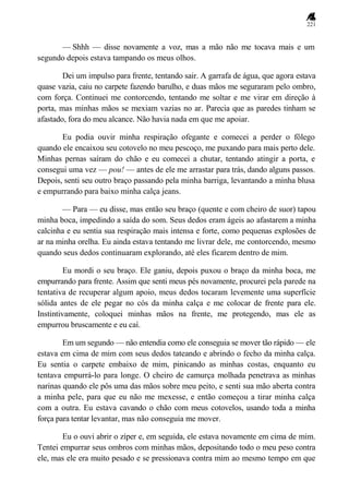 221
— Shhh — disse novamente a voz, mas a mão não me tocava mais e um
segundo depois estava tampando os meus olhos.
Dei um impulso para frente, tentando sair. A garrafa de água, que agora estava
quase vazia, caiu no carpete fazendo barulho, e duas mãos me seguraram pelo ombro,
com força. Continuei me contorcendo, tentando me soltar e me virar em direção à
porta, mas minhas mãos se mexiam vazias no ar. Parecia que as paredes tinham se
afastado, fora do meu alcance. Não havia nada em que me apoiar.
Eu podia ouvir minha respiração ofegante e comecei a perder o fôlego
quando ele encaixou seu cotovelo no meu pescoço, me puxando para mais perto dele.
Minhas pernas saíram do chão e eu comecei a chutar, tentando atingir a porta, e
consegui uma vez — pou! — antes de ele me arrastar para trás, dando alguns passos.
Depois, senti seu outro braço passando pela minha barriga, levantando a minha blusa
e empurrando para baixo minha calça jeans.
— Para — eu disse, mas então seu braço (quente e com cheiro de suor) tapou
minha boca, impedindo a saída do som. Seus dedos eram ágeis ao afastarem a minha
calcinha e eu sentia sua respiração mais intensa e forte, como pequenas explosões de
ar na minha orelha. Eu ainda estava tentando me livrar dele, me contorcendo, mesmo
quando seus dedos continuaram explorando, até eles ficarem dentro de mim.
Eu mordi o seu braço. Ele ganiu, depois puxou o braço da minha boca, me
empurrando para frente. Assim que senti meus pés novamente, procurei pela parede na
tentativa de recuperar algum apoio, meus dedos tocaram levemente uma superfície
sólida antes de ele pegar no cós da minha calça e me colocar de frente para ele.
Instintivamente, coloquei minhas mãos na frente, me protegendo, mas ele as
empurrou bruscamente e eu caí.
Em um segundo — não entendia como ele conseguia se mover tão rápido — ele
estava em cima de mim com seus dedos tateando e abrindo o fecho da minha calça.
Eu sentia o carpete embaixo de mim, pinicando as minhas costas, enquanto eu
tentava empurrá-lo para longe. O cheiro de camurça molhada penetrava as minhas
narinas quando ele pôs uma das mãos sobre meu peito, e senti sua mão aberta contra
a minha pele, para que eu não me mexesse, e então começou a tirar minha calça
com a outra. Eu estava cavando o chão com meus cotovelos, usando toda a minha
força para tentar levantar, mas não conseguia me mover.
Eu o ouvi abrir o zíper e, em seguida, ele estava novamente em cima de mim.
Tentei empurrar seus ombros com minhas mãos, depositando todo o meu peso contra
ele, mas ele era muito pesado e se pressionava contra mim ao mesmo tempo em que
 