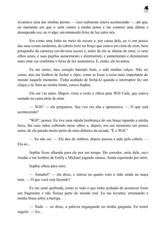 222
levantava uma das minhas pernas — isso realmente estava acontecendo —, até que,
no momento em que o senti contra a minha perna e me contorci uma última e
desesperada vez, eu vi algo: um minúsculo feixe de luz entre nós.
Era como uma linha no meio do escuro e, por causa dela, eu vi um pouco
das suas costas sardentas, do cabelo loiro no braço que estava em cima de mim, bem
pouquinho da camurça cor-de-rosa escura e, antes de ele se afastar de mim, vi seus
olhos azuis, e suas pupilas aumentaram e diminuíram, e aumentaram e diminuíram
mais uma vez conforme o feixe de luz aumentava. E, então, ele levantou.
Eu me sentei, meu coração batendo forte, e subi minhas calças. Não sei
como, mas me lembrei de fechar o zíper, como se fosse a coisa mais importante do
mundo naquele momento. Tinha acabado de fechá-lo quando o interruptor fez um
clique e lá, bem na minha frente, estava Sophie.
Ela me viu antes. Depois virou o rosto e olhou para Will Cash, que estava
sentado na cama atrás de mim.
— Will? — ela perguntou. Sua voz era alta e apreensiva. — O que está
acontecendo?
"Will", pensei. Eu tive uma rápida lembrança do seu braço tapando a minha
boca, das suas mãos cobrindo meus olhos e, depois, em um momento um pouco
antes, de ele parado muito perto de mim debaixo da escada. "É o Will."
— Eu não sei. — Ele deu de ombros, depois passou a mão pelo cabelo. —
Ela só...
Sophie ficou olhando para ele por um tempo. Do corredor, atrás dela, ouvi
risadas e me lembrei de Emily e Michael jogando sinuca. Ainda esperando por mim.
Sophie olhou para mim.
— Annabel? — ela disse, e entrou no quarto com a mão ainda na maça
neta. — O que você está fazendo?
Eu me senti quebrada, como se tudo o que tinha acabado de acontecer fosse
um fragmento e não fizesse parte do mundo real. Eu me levantei, arrumando a
minha blusa sobre a barriga.
— Nada — eu disse, a palavra engasgando na minha garganta. Eu tentei
engolir. — Eu...
 