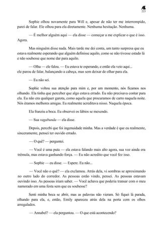 223
Sophie olhou novamente para Will e, apesar de não ter me interrompido,
parei de falar. Ele olhou para ela diretamente. Nenhuma hesitação. Nenhuma.
— É melhor alguém aqui — ela disse — começar a me explicar o que é isso.
Agora.
Mas ninguém disse nada. Mais tarde me dei conta, um tanto surpresa que eu
estava realmente esperando que alguém definisse aquilo, como se não tivesse estado lá
e não soubesse que nome dar para aquilo.
— Olha — ele falou. — Eu estava te esperando, e então ela veio aqui...
ele parou de falar, balançando a cabeça, mas sem deixar de olhar para ela.
— Eu não sei.
Sophie voltou sua atenção para mim e, por um momento, nós ficamos nos
olhando. Ela tinha que perceber que algo estava errado. Eu não precisava contar para
ela. Eu não era qualquer garota, como aquela que procuramos de carro naquela noite.
Nós éramos melhores amigas. Eu realmente acreditava nisso. Naquela época.
Ela franziu a boca. Eu observei os lábios se mexendo.
— Sua vagabunda — ela disse.
Depois, percebi que foi ingenuidade minha. Mas a verdade é que eu realmente,
sinceramente, pensei ter ouvido errado.
— O quê? — perguntei.
— Você é uma puta — ela estava falando mais alto agora, sua voz ainda era
trêmula, mas estava ganhando força. — Eu não acredito que você fez isso.
— Sophie — eu disse. — Espere. Eu não...
— Você não o quê? — ela exclamou. Atrás dela, vi sombras se aproximando
no outro lado do corredor. As pessoas estão vindo, pensei. As pessoas estavam
ouvindo isso. As pessoas iriam saber. — Você achava que poderia transar com o meu
namorado em uma festa sem que eu soubesse?
Senti minha boca se abrir, mas as palavras não vieram. Só fiquei lá parada,
olhando para ela, e, então, Emily apareceu atrás dela na porta com os olhos
arregalados.
— Annabel? — ela perguntou. — O que está acontecendo?
 