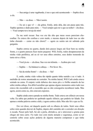 224
— Sua amiga é uma vagabunda, é isso o que está acontecendo — Sophie disse
a ela.
— Não — eu disse. — Não é assim.
— Eu sei o que vi! — ela gritou. Emily, atrás dela, deu um passo para trás.
Sophie apontou o dedo para mim. — Você sempre quis ter o que eu tenho!—ela disse.
— Você sempre teve inveja de mim!
Eu me senti recuar. Sua voz era tão alta que meus ossos pareciam cha-
coalhar. Eu estava tão confusa e com medo, e mesmo depois de tudo isso eu não
tinha chorado — como eu não chorei? — agora eu sentia um nó subindo pela
garganta.
Sophie entrou no quarto, dando dois passos largos até ficar bem na minha
frente, e o quarto pareceu ficar muito pequeno: Will, Emily, todos desapareceram da
minha visão periférica, até eu só ver seus olhos estreitos, seus dedos tremendo de
tanta raiva e fúria.
— Você já era — ela disse. Sua voz era trêmula. — Acabou pra você.
— Sophie. — Eu balancei a cabeça. — Por favor. Só...
— Sai da minha frente! — ela disse. — Sai!
E, então, minha visão voltou tão rápido quanto tinha sumido e eu vi tudo. A
multidão de rostos amontoada no corredor. Na minha lateral, Will Cash ainda estava
sentado na cama. O carpete verde debaixo dos meus pés e o brilho amarelo da luz
sobre minha cabeça. Era difícil acreditar que apenas alguns momentos antes tudo isso
estava tão escondido sob a escuridão que eu não conseguiria reconhecer nada. Mas
agora, assim como eu, eles estavam expostos.
Sophie ainda estava parada na minha frente. Tudo estava em silêncio em nossa
volta. Eu sabia que poderia ter quebrado aquele silêncio, que poderia ter falado. Era
apenas a minha palavra contra a dele, e agora contra a dela. Mas não foi o que eu fiz.
Em vez disso, saí daquele quarto sob os olhares de todos. Senti seus olhos
sobre mim quando desviei de Sophie, depois abri caminho até o corredor em direção
à escada. Passei pelo hall, fui até a porta, abrindo-a, saí e atravessei a grama para
chegar até meu carro. Fiz tudo isso com muita atenção e segurança, como se ter
controle sobre essas ações poderia de alguma maneira compensar o que tinha
acontecido.
 