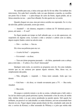 225
No caminho para casa, a única coisa que não fiz foi me olhar. Em nenhum dos
retrovisores. Em cada farol vermelho, toda vez que diminuía a marcha, eu escolhia
um ponto fixo à frente — o pára-choque do carro da frente, algum prédio, até as
faixas amarelas na rua — para ficar olhando. Eu não queria me ver assim.
Quando cheguei em casa, meu pai estava sozinho me esperando. Eu vi a luz
da televisão, pálida e piscando, assim que entrei.
— Annabel? — ele chamou, enquanto o volume da TV diminuía pouco a
pouco, até sumir. — É você?
Eu fiquei parada um tempo no hall sabendo que, se eu não aparecesse, ele
suspeitaria de alguma coisa. Levantei a mão e arrumei o cabelo com os dedos,
depois respirei fundo e entrei na sala de estar.
— Sim — eu disse. — Sou eu.
Ele virou sua poltrona para me ver.
— A noite foi boa? — perguntou.
— Foi normal — eu disse.
— Tem um ótimo programa passando — ele falou, apontando com a cabeça
para a televisão. — É sobre o New Deall. Interessada?
Qualquer outra noite, eu assistiria ao programa com ele. Era uma tradição,
mesmo que eu me sentasse por apenas alguns minutos. Mas, dessa vez, eu
simplesmente não podia.
— Não, obrigada — respondi. — Estou meio cansada. Acho que vou
dormir.
— Está bem — ele disse, se virando novamente para a TV. — Boa noite,
Annabel.
— Boa noite.
Ele pegou o controle remoto e eu dei as costas, voltando para o hall, onde a
luz da lua entrava pela janela próxima à porta, iluminando a foto de mim, de minha
mãe, minhas irmãs e eu que estava pendurada na parede oposta. Sob aquela luz
brilhante, era possível ver cada detalhe: as ondas distantes, um tom acinzentado bem
discreto no céu. Fiquei algum tempo parada diante da foto, estudando cada uma de
nós: o sorriso de Kirsten, o olhar assustado de Whitney e o jeito que minha mãe
 