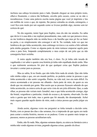 226
inclinou sua cabeça levemente para o lado. Quando cheguei ao meu próprio rosto,
olhei-o fixamente, e estava tão brilhante, envolto pelo escuro, como se eu não o
reconhecesse. Como uma palavra escrita numa página que você já imprimiu e leu
um milhão de vezes e que, de repente, lhe parece estranha ou errada, estrangeira, e
você fica com medo por um segundo como se tivesse perdido algo, mesmo sem ter
certeza do quê.
No dia seguinte, tentei ligar para Sophie, mas ela não me atendia. Eu sabia
que devia ir à casa dela e me explicar pessoalmente, mas, cada vez que pensava nisso,
eu me lembrava daquela mão na minha boca e do barulho que meu pé fez ao bater
na porta, e eu simplesmente não consegui ir até lá. Na verdade, toda vez que me
lembrava do que tinha acontecido, meu estômago revirava e eu sentia a bile subindo
pela minha garganta. Como se alguma parte de mim tentasse empurrar aquilo para
cima e para fora, limpando completamente o meu corpo de um jeito que eu não
conseguiria fazer sozinha.
A outra opção também não era boa, é claro. Eu já tinha sido taxada de
vagabunda e vai saber o quanto essa história já tinha sido espalhada desde então. Mas
o que realmente aconteceu foi pior do que qualquer coisa que Sophie pudesse
inventar e contar para as pessoas.
Mas eu sabia, lá no fundo, que não tinha feito nada de errado. Que não tinha
sido minha culpa e que, em um mundo perfeito, eu poderia contar às pessoas o que
tinha acontecido e não sentir vergonha. Porém, na vida real, isso era mais difícil. Eu
estava acostumada a ter pessoas me olhando—fazia parte de mim, de quem eu sou
desde que me entendo por gente. Mas assim que as pessoas ficassem sabendo do que
tinha acontecido, eu estava certa de que seria vista de um jeito diferente. Que, a cada
olhar, as pessoas não veriam mais Annabel, mas o que tinha acontecido comigo, algo
tão brutal, vergonhoso e particular, virado do avesso e, de repente, observado. Eu não
seria a garota que tem tudo, mas a garota que foi atacada, tão desamparada. Achei
mais seguro guardar aquilo dentro de mim, onde a única pessoa que podia julgar era
eu.
Ainda assim, algumas vezes me perguntei se tinha tomado a decisão certa.
Porém, com os passar dos dias e das semanas, tive a impressão de que agora era tarde
para contar a minha história, mesmo se eu pudesse. Como se quanto mais tempo se
passasse, menos as pessoas acreditariam nela.
Então, não fiz nada. Mas, algumas semanas depois, eu estava na farmácia com a
minha mãe vendo algumas revistas, pegando algumas coisas, quando ela disse:
 