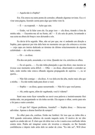 227
— Aquela não é a Sophie?
Era. Ela estava na outra ponta do corredor, olhando algumas revistas. Eu a vi
virar uma página, fazendo careta para algo que tinha visto lá.
— É — eu respondi. — Acho que sim.
— Então, vai lá falar com ela. Eu pego isso — ela disse, tirando a lista da
minha mão. — Encontre-me ali na frente, ok? — E ela saiu de perto, levantando a
sua cesta na altura do braço e nos deixando a sós.
Eu devia tê-la seguido. Mas, não sei por que, me vi andando em direção a
Sophie, para aparecer por trás dela bem no momento em que ela colocava a revista
— cuja capa era inteira dedicada ao término do último relacionamento de alguma
celebridade — de volta na estante.
— Oi — eu disse.
Ela deu um pulo, assustada, e se virou. Quando me viu, estreitou os olhos.
— Eu só queria... — Eu não tinha planejado o que iria dizer, mas mesmo se
tivesse esse momento seria difícil. — Olhe — eu disse, observando o corredor ao
lado, onde minha mãe estava olhando alguma propaganda de aspirina —, eu só
queria...
— Não fale comigo — ela disse. A voz dela era tão alta, muito mais alta que
a minha. — Eu não tenho nada para dizer a você.
— Sophie — eu disse, quase sussurrando. — Não foi o que você pensa.
— Ah, então agora, além de vagabunda, você é vidente?
Senti meu rosto ficar vermelho ao ouvir essa palavra e instintivamente fitei
minha mãe, me perguntando se ela tinha ouvido. Ela ergueu o olhar, sorriu para nós
e foi para o outro corredor.
— O que foi? Algum problema, Annabel? — Sophie disse. — Deixe-me
adivinhar. Apenas o drama familiar de sempre?
Eu olhei para ela, confusa. Então me lembrei: foi isso que eu tinha dito a
Will quando estávamos debaixo da escada naquela noite. O motivo de ter dito
aquilo eu ainda não sei. É claro que ele diria isso a ela e usaria essa confissão idiota
contra mim. Podia até imaginar como ele inverteu a situação, eu lhe fazendo
confidências e depois indo atrás dele no andar de cima. "Eu não sei", Will disse
 