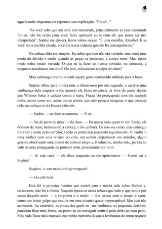 228
aquela noite enquanto ela esperava sua explicação. "Ela só..."
"Se você sabe que um cara tem namorada, principalmente se essa namorada
for eu, não há razão para você fazer qualquer coisa com ele que possa ser mal
interpretada", Sophie me dissera, havia vários meses. "É uma escolha, Annabel. E se
você faz a escolha errada, você é a única culpada quando há consequências."
Na cabeça dela era simples. Eu sabia que isso não era verdade, mas senti uma
ponta de dúvida e medo quando as peças se juntaram, e contra mim. Meu maior
medo tinha virado verdade. O que eu ia fazer se tivesse contado, ou contasse, e
ninguém acreditasse em mim? Ou pior, colocassem a culpa em mim?
Meu estômago revirou e senti aquele gosto conhecido subindo para a boca.
Sophie olhou para minha mãe e observou-a por um segundo, e eu tive uma
lembrança dela naquela noite, quando ela ficou assustada na hora do jantar depois
que Whitney bateu a cadeira contra a mesa. Fiquei tão preocupada com ela naquela
noite, assim como em tantas outras noites, que não poderia imaginar o que passaria
pela sua cabeça se ela ficasse sabendo.
— Sophie — eu disse novamente. — É só...
— Sai de perto de mim — ela disse. — Eu nunca mais quero te ver. Então, ela
desviou de mim, balançando a cabeça, e foi embora. Eu não sei como, mas consegui
me virar e andar pelo corredor, vendo as prateleiras passando rapidamente. Vi também
uma mulher com uma criança no colo, um senhor empurrando um andador, algum
gerente observando uma pistola de colocar preço e, finalmente, minha mãe, parada ao
lado de uma propaganda de protetor solar, procurando por mim.
— Aí está você — ela disse enquanto eu me aproximava. — Como vai a
Sophie?
Suspirei, e com muito esforço respondi:
— Ela está bem.
Esta foi a primeira mentira que contei para a minha mãe sobre Sophie e,
certamente, não foi a última. Naquela época eu ainda achava que tudo o que sentia por
causa daquela noite — a vergonha e o medo — iria passar com o tempo e sarar,
como um único golpe que resulta em uma cicatriz quase imperceptível. Mas isso não
aconteceu. Ao contrário, as coisas das quais eu me lembrava, os pequenos detalhes,
pareciam ficar mais fortes, ao ponto de eu conseguir sentir o peso deles no meu peito.
Mas nada ficou mais marcado em minha memória do que a lembrança de entrar naquele
 