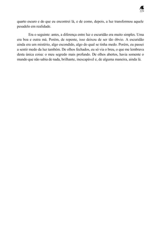 229
quarto escuro e do que eu encontrei lá, e de como, depois, a luz transformou aquele
pesadelo em realidade.
Era o seguinte: antes, a diferença entre luz e escuridão era muito simples. Uma
era boa e outra má. Porém, de repente, isso deixou de ser tão óbvio. A escuridão
ainda era um mistério, algo escondido, algo do qual se tinha medo. Porém, eu passei
a sentir medo da luz também. De olhos fechados, eu só via o breu, o que me lembrava
desta única coisa: o meu segredo mais profundo. De olhos abertos, havia somente o
mundo que não sabia de nada, brilhante, inescapável e, de alguma maneira, ainda lá.
 