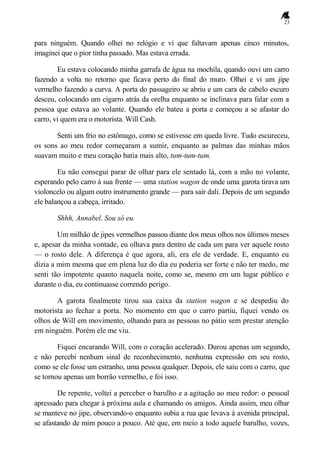 23
para ninguém. Quando olhei no relógio e vi que faltavam apenas cinco minutos,
imaginei que o pior tinha passado. Mas estava errada.
Eu estava colocando minha garrafa de água na mochila, quando ouvi um carro
fazendo a volta no retorno que ficava perto do final do muro. Olhei e vi um jipe
vermelho fazendo a curva. A porta do passageiro se abriu e um cara de cabelo escuro
desceu, colocando um cigarro atrás da orelha enquanto se inclinava para falar com a
pessoa que estava ao volante. Quando ele bateu a porta e começou a se afastar do
carro, vi quem era o motorista. Will Cash.
Senti um frio no estômago, como se estivesse em queda livre. Tudo escureceu,
os sons ao meu redor começaram a sumir, enquanto as palmas das minhas mãos
suavam muito e meu coração batia mais alto, tum-tum-tum.
Eu não consegui parar de olhar para ele sentado lá, com a mão no volante,
esperando pelo carro à sua frente — uma station wagon de onde uma garota tirava um
violoncelo ou algum outro instrumento grande — para sair dali. Depois de um segundo
ele balançou a cabeça, irritado.
Shhh, Annabel. Sou só eu.
Um milhão de jipes vermelhos passou diante dos meus olhos nos últimos meses
e, apesar da minha vontade, eu olhava para dentro de cada um para ver aquele rosto
— o rosto dele. A diferença é que agora, ali, era ele de verdade. E, enquanto eu
dizia a mim mesma que em plena luz do dia eu poderia ser forte e não ter medo, me
senti tão impotente quanto naquela noite, como se, mesmo em um lugar público e
durante o dia, eu continuasse correndo perigo.
A garota finalmente tirou sua caixa da station wagon e se despediu do
motorista ao fechar a porta. No momento em que o carro partiu, fiquei vendo os
olhos de Will em movimento, olhando para as pessoas no pátio sem prestar atenção
em ninguém. Porém ele me viu.
Fiquei encarando Will, com o coração acelerado. Durou apenas um segundo,
e não percebi nenhum sinal de reconhecimento, nenhuma expressão em seu rosto,
como se ele fosse um estranho, uma pessoa qualquer. Depois, ele saiu com o carro, que
se tornou apenas um borrão vermelho, e foi isso.
De repente, voltei a perceber o barulho e a agitação ao meu redor: o pessoal
apressado para chegar à próxima aula e chamando os amigos. Ainda assim, meu olhar
se manteve no jipe, observando-o enquanto subia a rua que levava à avenida principal,
se afastando de mim pouco a pouco. Até que, em meio a todo aquele barulho, vozes,
 