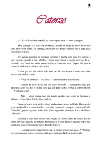 230
Catorze
— Oi — Owen disse sorrindo, ao virar-se para mim. — Você conseguiu.
Sim, consegui. Eu estava lá, no Bendo, parada na frente do palco. Eu só não
sabia muito bem como. Na verdade, desde que eu e Emily ficamos cara a cara, tudo
ficou meio confuso.
De alguma maneira eu consegui terminar o desfile com mais três roupas e
bater palmas quando a Sra. McMurty fingia estar tímida e muito surpresa de ser
recebida com flores no palco, como acontecia todos os anos. Depois fui para o
camarim, onde meus pais me esperavam.
Assim que me viu, minha mãe veio me dar um abraço, e senti suas mãos
macias nas minhas costas.
— Você foi fantástica — ela disse. — Absolutamente maravilhosa.
— Apesar de esse vestido ser um tanto decotado — acrescentou meu pai,
apontando com os olhos o vestido justo que usei para o estilo formal, o último desfile.
— Você não acha?
— Não — disse minha mãe, me dando tapinhas nas costas ao terminar o
abraço. — É perfeito. Você estava perfeita.
Consegui sorrir, mas minha cabeça ainda estava em um turbilhão. Havia muita
gente nos bastidores, muito barulho e tumulto, mas eu só conseguia pensar na Emily.
"Ela sabia", pensei enquanto minha mãe falava algo sobre encontrar a Sra. McMurty.
"Ela sabia."
Levantei a mão para colocar uma mecha de cabelo atrás da orelha. Eu me
sentia nervosa e agitada, e o barulho da multidão e o calor de todos aqueles corpos não
ajudavam, e agora minha mãe estava falando de novo.
— ...simplesmente maravilhoso, mas é melhor irmos para casa. A Whitney
está preparando o jantar e eu disse a ela que estaríamos lá dez minutos atrás.
 