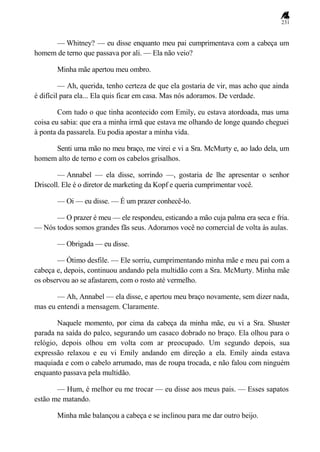 231
— Whitney? — eu disse enquanto meu pai cumprimentava com a cabeça um
homem de terno que passava por ali. — Ela não veio?
Minha mãe apertou meu ombro.
— Ah, querida, tenho certeza de que ela gostaria de vir, mas acho que ainda
é difícil para ela... Ela quis ficar em casa. Mas nós adoramos. De verdade.
Com tudo o que tinha acontecido com Emily, eu estava atordoada, mas uma
coisa eu sabia: que era a minha irmã que estava me olhando de longe quando cheguei
à ponta da passarela. Eu podia apostar a minha vida.
Senti uma mão no meu braço, me virei e vi a Sra. McMurty e, ao lado dela, um
homem alto de terno e com os cabelos grisalhos.
— Annabel — ela disse, sorrindo —, gostaria de lhe apresentar o senhor
Driscoll. Ele é o diretor de marketing da Kopf e queria cumprimentar você.
— Oi — eu disse. — É um prazer conhecê-lo.
— O prazer é meu — ele respondeu, esticando a mão cuja palma era seca e fria.
— Nós todos somos grandes fãs seus. Adoramos você no comercial de volta às aulas.
— Obrigada — eu disse.
— Ótimo desfile. — Ele sorriu, cumprimentando minha mãe e meu pai com a
cabeça e, depois, continuou andando pela multidão com a Sra. McMurty. Minha mãe
os observou ao se afastarem, com o rosto até vermelho.
— Ah, Annabel — ela disse, e apertou meu braço novamente, sem dizer nada,
mas eu entendi a mensagem. Claramente.
Naquele momento, por cima da cabeça da minha mãe, eu vi a Sra. Shuster
parada na saída do palco, segurando um casaco dobrado no braço. Ela olhou para o
relógio, depois olhou em volta com ar preocupado. Um segundo depois, sua
expressão relaxou e eu vi Emily andando em direção a ela. Emily ainda estava
maquiada e com o cabelo arrumado, mas de roupa trocada, e não falou com ninguém
enquanto passava pela multidão.
— Hum, é melhor eu me trocar — eu disse aos meus pais. — Esses sapatos
estão me matando.
Minha mãe balançou a cabeça e se inclinou para me dar outro beijo.
 