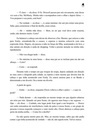 232
— É claro — ela disse. O Sr. Driscoll passou por nós novamente, mas dessa
vez sem a Sra. McMurty. Minha mãe o acompanhou com o olhar e depois falou: —
Vou preparar o seu prato, está bem?
— Na verdade — eu disse —, é, umas meninas vão sair pra comer uma pizza.
Sabe, para comemorar o final do desfile, essas coisas.
— Ah — minha mãe disse. — Bem, eu sei que você deve estar exausta,
então, não demore muito. Certo?
Eu balancei a cabeça sem deixar de observar a Sra. Shuster, que esticou a mão
para Emily, estendendo-lhe o casaco, e esperou a menina colocá-lo com uma
expressão triste. Depois, ela passou a mão no braço da filha, acariciando-o de leve, e
elas saíram em direção à saída do shopping. Voltei a prestar atenção na minha mãe,
rapidamente.
— Não vou chegar tarde — disse.
— No máximo às onze horas — disse meu pai ao se inclinar para me dar um
abraço. — Certo?
— Certo — eu respondi.
Durante todo o tempo em que troquei de roupa, depois andando em direção
ao meu carro e dirigindo pela cidade, eu repetia a mim mesma que deveria tirar da
cabeça o que tinha acontecido com Emily. Eu estava ansiosa para ir ao Bendo e
determinada a me divertir. Ou a tentar me divertir.
A partir de agora.
— Então — eu disse, enquanto Owen voltava a olhar o palco —, o que eu
perdi?
— Nada demais — ele respondeu ao mesmo tempo em que alguém esbarrou
em mim por trás. Quando caí para frente, ele agarrou meu braço e me segurou. —
Opa — ele disse. — Cuidado, este lugar pode ficar igual a um hospício. — Houve
um ruído estrondoso de interferência vindo do palco à nossa frente, e um grupo de
pessoas à nossa esquerda começou a vaiar muito alto. Owen abaixou a cabeça para
perto da minha orelha. — Como foi o desfile?
Eu não queria mentir para ele. Mas, ao mesmo tempo, sabia que não podia
contar o que tinha acontecido de verdade — não ali, não aquela noite. Talvez nunca.
 
