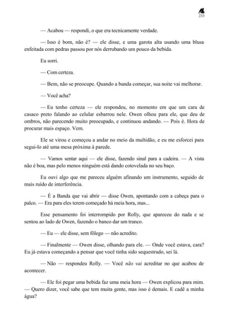 233
— Acabou — respondi, o que era tecnicamente verdade.
— Isso é bom, não é? — ele disse, e uma garota alta usando uma blusa
enfeitada com pedras passou por nós derrubando um pouco da bebida.
Eu sorri.
— Com certeza.
— Bem, não se preocupe. Quando a banda começar, sua noite vai melhorar.
— Você acha?
— Eu tenho certeza — ele respondeu, no momento em que um cara de
casaco preto falando ao celular esbarrou nele. Owen olhou para ele, que deu de
ombros, não parecendo muito preocupado, e continuou andando. — Pois é. Hora de
procurar mais espaço. Vem.
Ele se virou e começou a andar no meio da multidão, e eu me esforcei para
segui-lo até uma mesa próxima à parede.
— Vamos sentar aqui — ele disse, fazendo sinal para a cadeira. — A vista
não é boa, mas pelo menos ninguém está dando cotovelada no seu baço.
Eu ouvi algo que me pareceu alguém afinando um instrumento, seguido de
mais ruído de interferência.
— É a Banda que vai abrir — disse Owen, apontando com a cabeça para o
palco. — Era para eles terem começado há meia hora, mas...
Esse pensamento foi interrompido por Rolly, que apareceu do nada e se
sentou ao lado de Owen, fazendo o banco dar um tranco.
— Eu — ele disse, sem fôlego — não acredito.
— Finalmente — Owen disse, olhando para ele. — Onde você estava, cara?
Eu já estava começando a pensar que você tinha sido sequestrado, sei lá.
— Não — respondeu Rolly. — Você não vai acreditar no que acabou de
acontecer.
— Ele foi pegar uma bebida faz uma meia hora — Owen explicou para mim.
— Quero dizer, você sabe que tem muita gente, mas isso é demais. E cadê a minha
água?
 