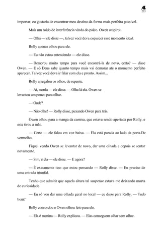 235
importar, eu gostaria de encontrar meu destino da forma mais perfeita possível.
Mais um ruído de interferência vindo do palco. Owen suspirou.
— Olha — ele disse —, talvez você deva esquecer esse momento ideal.
Rolly apenas olhou para ele.
— Eu não estou entendendo — ele disse.
— Demorou muito tempo para você encontrá-la de novo, certo? — disse
Owen. — E só Deus sabe quanto tempo mais vai demorar até o momento perfeito
aparecer. Talvez você deva ir falar com ela e pronto. Assim...
Rolly arregalou os olhos, de repente.
— Ai, merda — ele disse. — Olha lá ela. Owen se
levantou um pouco para olhar.
— Onde?
— Não olhe! — Rolly disse, puxando Owen para trás.
Owen olhou para a manga da camisa, que estava sendo apertada por Rolly, e
este tirou a mão.
— Certo — ele falou em voz baixa. — Ela está parada ao lado da porta.De
vermelho.
Fiquei vendo Owen se levantar de novo, dar uma olhada e depois se sentar
novamente.
— Sim, é ela — ele disse. — E agora?
— É exatamente isso que estou pensando — Rolly disse. — Eu preciso de
uma entrada triunfal.
Tenho que admitir que aquela altura tal suspense estava me deixando morta
de curiosidade.
— Eu só vou dar uma olhada geral no local — eu disse para Rolly. — Tudo
bem?
Rolly concordou e Owen olhou feio para ele.
— Ela é menina — Rolly explicou. — Elas conseguem olhar sem olhar.
 