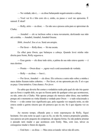 237
— Na verdade, não é... — eu disse balançando negativamente a cabeça.
— Você vai lá e fala com ela e, então, eu passo e você me apresenta. É
natural. É ideal!
— Rolly, sério — eu disse. — Eu não sou a pessoa certa para se aproximar da
Clarke.
— Annabel — ele se inclinou sobre a mesa novamente, deslizando sua mão
até a minha. — Annabel, Annabel, Annabel Greene.
Shhh, Annabel. Sou só eu. Senti um arrepio.
— Por favor — Rolly disse. — Só me escuta.
Eu olhei para Owen, que balançou a cabeça. Quando levei minha mão
direita para frente, Rolly segurou-a.
— Essa garota — ele disse todo sério, a palma da sua mão estava quente — é
meu destino.
— Pronto — Owen disse —, agora você a está assustando de verdade.
— Rolly — eu disse. — Isso é...
— Por favor, Annabel — ele disse. Ele colocou a outra mão sobre a minha e
meus dedos ficaram todos cobertos. — Por favor, só me apresenta pra ela. É só o que
eu peço. Uma tentativa. Uma chance. Por favor.
Eu sabia que deveria lhe contar a verdadeira razão pela qual ele não iria querer
que eu fosse o cupido dele, ou que eu fizesse parte de qualquer coisa que acontecesse,
ou não, entre ele e Clarke. Não apenas porque ele merecia saber disso, mas também
porque até o momento eu vinha falando a verdade para Owen — e tudo relacionado a
Owen — e não contar isso significaria que, pela segunda vez naquela noite, eu não
estava sendo a garota sincera que ele pensava que eu era. Se é que alguma vez eu
fui.
Ao mesmo tempo, olhando para o rosto esperançoso de Rolly, fiquei
hesitante. Em uma noite na qual o que eu fiz, ou não fiz, tomava proporções grandes,
isso parecia um jeito pequeno de compensar, de alguma forma. Eu não poderia arrumar
o passado nem mudar o que aconteceu com Emily. Mas, com isso, talvez eu
conseguisse mudar o futuro de alguém.
— Está bem — eu disse. — Mas estou avisando: talvez não dê certo.
 