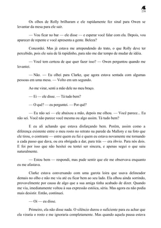 238
Os olhos de Rolly brilharam e ele rapidamente fez sinal para Owen se
levantar da mesa para ele sair.
— Vou ficar no bar — ele disse — e esperar você falar com ela. Depois, vou
aparecer de repente e você apresenta a gente. Beleza?
Concordei. Mas já estava me arrependendo do trato, o que Rolly deve ter
percebido, pois ele saiu de lá rapidinho, para não me dar tempo de mudar de idéia.
— Você tem certeza de que quer fazer isso? — Owen perguntou quando me
levantei.
— Não. — Eu olhei para Clarke, que agora estava sentada com algumas
pessoas em uma mesa. — Volto em um segundo.
Ao me virar, senti a mão dele no meu braço.
— Ei — ele disse. — Tá tudo bem?
— O quê? — eu perguntei. — Por quê?
— Eu não sei — ele abaixou a mão, depois me olhou. — Você parece... Eu
não sei. Você não parece você mesma ou algo assim. Tá tudo bem?
E eu ali achando que estava disfarçando bem. Porém, assim como a
diferença existente entre o meu rosto no retrato na parede da Mallory e na foto que
ele tirou, o contraste — entre quem eu fui e quem eu estava novamente me tornando
a cada passo que dava, ou era obrigada a dar, para trás — era óbvio. Para nós dois.
E foi por isso que não hesitei ou tentei ser sincera, e apenas segui o que saiu
naturalmente.
— Estou bem — respondi, mas pude sentir que ele me observava enquanto
eu me afastava.
Clarke estava conversando com uma garota loira que usava delineador
demais no olho e não me viu até eu ficar bem ao seu lado. Ela olhou ainda sorrindo,
provavelmente por causa de algo que a sua amiga tinha acabado de dizer. Quando
me viu, imediatamente voltou à sua expressão estóica, séria. Mas agora eu não podia
mais desistir. Então, continuei.
— Oi — eu disse.
Primeiro, ela não disse nada. O silêncio durou o suficiente para eu achar que
ela viraria o rosto e me ignoraria completamente. Mas quando aquela pausa estava
 