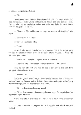 239
se tornando insuportável, ela disse:
— Olá.
Alguém que estava na mesa disse algo para a loira e ela virou para o outro
lado, nos deixando a sós. Clarke continuava me olhando com uma expressão séria,
Eu me lembrei de nós na piscina, muitos anos atrás, uma fileira de cartas abertas
entre seu polegar e o indicador.
— Olha — eu falei rapidamente —, eu sei que você me odeia, tá bom? Mas
é que...
— É isso o que você acha?
Eu parei ao recuperar o fôlego.
— O quê?
— Você acha que eu te odeio? — ela perguntou. Percebi de repente que a
voz dela não era mais fanhosa e que ela não deu nenhuma fungada. — Você acha
que esse é o problema?
— Eu não sei — respondi. — Quero dizer, eu só pensei...
— Você não sabe — ela repetiu. Sua voz era severa. — De verdade.
Naquele momento, senti uma mão batendo no meu ombro com tanta força
que quase caí em cima da mesa.
— Annabel. Olá!!
Era Rolly. Quando eu me virei, ele estava parado com uma cara de "nossa, que
surpresa", como se fôssemos amigos de longa data e não nos víssemos havia séculos.
Ao mesmo tempo, senti sua mão úmida no meu ombro.
— Oi — eu disse, tentando parecer casual.
— Oi! — ele respondeu, não muito melhor que eu. — Eu estou indo ao bar
pegar umas águas. Quer vir?
Clarke nos olhava, estreitando os olhos. "Melhor eu ir direto ao assunto",
pensei.
— Claro — eu disse. — Obrigada. Ah... é... Rolly, essa é a Clarke. Clarke, esse
é o Rolly.
 