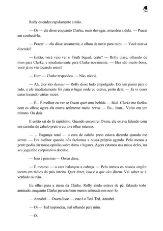 240
Rolly estendeu rapidamente a mão.
— Oi — ele disse enquanto Clarke, mais devagar, estendeu a dela. — Prazer
em conhecê-la.
— Prazer — ela disse secamente, e olhou de novo para mim. — Você estava
dizendo?
— Então, você veio ver o Truth Squad, certo? — Rolly disse, olhando de
mim para Clarke, e imediatamente para Clarke novamente. — Eles são muito bons,
você já os viu tocando antes?
— Hum — Clarke respondeu. — Não, não vi.
— Ah, eles são demais — Rolly disse todo empolgado. Dei um passo para o
lado, e ele imediatamente foi para o lugar onde eu estava, perto dela. — Já vi esses
caras tocando várias vezes.
— É... É melhor eu ver se Owen quer uma bebida — falei. Clarke me fuzilou
com os olhos; agora ela estava realmente muito brava. — Eu... hum... Volto em um
minuto. Ou dois.
E então saí de lá rapidinho. Quando encontrei Owen, ele estava falando com
um carinha de cabelo preto e curto e olhar intenso.
— ... Bagunça total — o cara de cabelo preto estava dizendo quando me
sentei. — Era melhor quando nós fazíamos a nossa própria agenda. Pelo menos a
gente podia dar nossa opinião sobre datas e lugares. Agora estamos nas mãos deles, no
seu joguinho corporativo doentio.
— Isso é péssimo — Owen disse.
— É mesmo — o cara balançou a cabeça. — Pelo menos os nossos singles
tocam em rádios do país inteiro. Quer dizer, isso é o que eles dizem. Vai saber se é
verdade ou não.
Eu olhei para a mesa da Clarke. Rolly ainda estava de pé, falando todo
animado, enquanto Clarke parecia bem menos animada em ouvi-lo.
— Annabel — Owen disse —, este é o Ted. Ted, Annabel.
— Oi — Ted respondeu, mal olhando para mim.
— Oi.
 