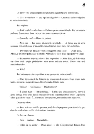 241
Do palco, veio um estampido alto enquanto alguém testava o microfone.
— Ei — a voz disse. — Isso aqui está ligado? — A resposta veio de alguém
na multidão vaiando.
Ted suspirou.
— Está vendo? — ele disse — É disso que eu estou falando. Era para esses
palhaços fazerem um show curto, e eles ainda nem começaram.
— Quem são eles? — Owen perguntou.
— Nem sei — Ted disse, claramente revoltado. — A banda que ia abrir
apareceu com um tipo de gripe, então eles colocaram esses caras para substituir.
— Deveriam ter deixado vocês começarem mais cedo — Owen disse. —
Afinal, é um show para todas as idades. Além disso, todos estão aqui para ver vocês.
— Exatamente o que eu acho — Ted respondeu. — Além disso, se tivéssemos
um show mais longo, poderíamos tocar umas músicas novas. Nosso som está
mudando muito.
— Sério?
Ted balançou a cabeça positivamente, parecendo mais animado.
— Quer dizer, não é tão diferente do nosso som de sempre. É um pouco mais
lento e com mais toques técnicos. Reverberação. E tudo mais.
— Técnico? — Owen disse. — Ou eletrônico?
— É difícil dizer — Ted respondeu. — É meio que uma coisa nova. Talvez a
gente consiga tocar umas dessas músicas novas na segunda parte do show. Depois me
fala o que achou, valeu? É... Não muito convencional, mas ainda assim acessível.
Owen me olhou.
— Sabe, se é essa opinião que quer, você deveria perguntar para Annabel o que
ela acha — ele disse. — Ela odeia música eletrônica.
Os dois me olharam.
— Bem — eu disse. — Na verdade...
— Então, se ela gostar — Owen disse —, não é experimental demais. Mas
 