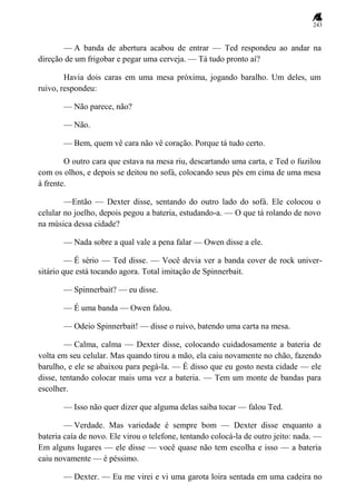 243
— A banda de abertura acabou de entrar — Ted respondeu ao andar na
direção de um frigobar e pegar uma cerveja. — Tá tudo pronto aí?
Havia dois caras em uma mesa próxima, jogando baralho. Um deles, um
ruivo, respondeu:
— Não parece, não?
— Não.
— Bem, quem vê cara não vê coração. Porque tá tudo certo.
O outro cara que estava na mesa riu, descartando uma carta, e Ted o fuzilou
com os olhos, e depois se deitou no sofá, colocando seus pés em cima de uma mesa
à frente.
—Então — Dexter disse, sentando do outro lado do sofá. Ele colocou o
celular no joelho, depois pegou a bateria, estudando-a. — O que tá rolando de novo
na música dessa cidade?
— Nada sobre a qual vale a pena falar — Owen disse a ele.
— É sério — Ted disse. — Você devia ver a banda cover de rock univer-
sitário que está tocando agora. Total imitação de Spinnerbait.
— Spinnerbait? — eu disse.
— É uma banda — Owen falou.
— Odeio Spinnerbait! — disse o ruivo, batendo uma carta na mesa.
— Calma, calma — Dexter disse, colocando cuidadosamente a bateria de
volta em seu celular. Mas quando tirou a mão, ela caiu novamente no chão, fazendo
barulho, e ele se abaixou para pegá-la. — É disso que eu gosto nesta cidade — ele
disse, tentando colocar mais uma vez a bateria. — Tem um monte de bandas para
escolher.
— Isso não quer dizer que alguma delas saiba tocar — falou Ted.
— Verdade. Mas variedade é sempre bom — Dexter disse enquanto a
bateria caía de novo. Ele virou o telefone, tentando colocá-la de outro jeito: nada. —
Em alguns lugares — ele disse — você quase não tem escolha e isso — a bateria
caiu novamente — é péssimo.
— Dexter. — Eu me virei e vi uma garota loira sentada em uma cadeira no
 
