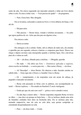 244
canto da sala. Ela estava segurando um marcador amarelo e tinha um livro aberto
sobre o colo. Eu nem a tinha visto. — Você precisa de ajuda? — ela perguntou.
— Nem. Estou bem. Mas obrigado.
Ela se levantou, colocando a caneta no livro e o livro debaixo do braço, e foi
até ele.
— Dá para mim.
— Não precisa — Dexter disse, virando o telefone novamente. — Eu acho
que agora quebrou de vez. Acho que deu pau em alguma coisa.
Ela esticou a mão.
— Deixa eu tentar.
Ele entregou a ela o celular. Então, sob os olhares de todos nós, ela estudou
o aparelho por um segundo, colocou a bateria e a empurrou para baixo. Houve um
clique e depois ouvimos uma musiquinha quando o telefone ligou. Ela o devolveu
para ele e voltou ao sofá.
— Ah — ele disse, olhando para o telefone. — Obrigado, querida.
— De nada. — Ela abriu seu livro — Estatísticas aplicadas a negócios,
estava escrito na lombada — e sorriu para nós. — Meu nome é Remy — ela disse.
— Ai! Desculpa! — disse Dexter. Ele abaixou a mão, fazendo carinho no
cabelo dela. — Estes aqui são o Owen e a Annabel. Esta é a Remy.
— Oi — cumprimentei, e ela respondeu com um aceno de cabeça, já
pegando o marcador novamente.
— Remy está passando as férias com os plebeus, nos acompanhando na
turnê — Dexter explicou. — Ela estuda em Stanford. É muito inteligente.
— Então por que ela está com você? — gritou o ruivo sentado à mesa.
— Eu não faço a menor idéia — Dexter respondeu enquanto Remy revirava
os olhos —, mas deve ser porque eu beijo bem. — Ele se inclinou, dando uma série
de beijinhos estalados bem altos na bochecha dela. Ela se inclinou para trás,
tentando empurrá-lo, mas ele caiu no colo dela, suas pernas compridas se
estendendo desajeitadamente no sofá.
— Para — ela disse rindo. — Credo.
 