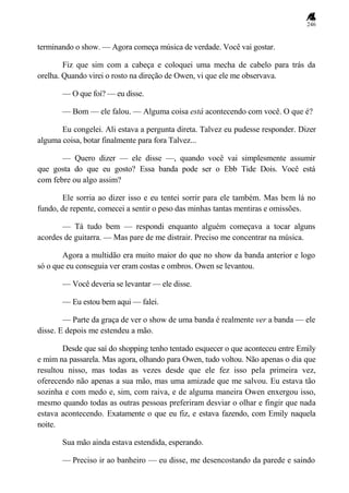 246
terminando o show. — Agora começa música de verdade. Você vai gostar.
Fiz que sim com a cabeça e coloquei uma mecha de cabelo para trás da
orelha. Quando virei o rosto na direção de Owen, vi que ele me observava.
— O que foi? — eu disse.
— Bom — ele falou. — Alguma coisa está acontecendo com você. O que é?
Eu congelei. Ali estava a pergunta direta. Talvez eu pudesse responder. Dizer
alguma coisa, botar finalmente para fora Talvez...
— Quero dizer — ele disse —, quando você vai simplesmente assumir
que gosta do que eu gosto? Essa banda pode ser o Ebb Tide Dois. Você está
com febre ou algo assim?
Ele sorria ao dizer isso e eu tentei sorrir para ele também. Mas bem lá no
fundo, de repente, comecei a sentir o peso das minhas tantas mentiras e omissões.
— Tá tudo bem — respondi enquanto alguém começava a tocar alguns
acordes de guitarra. — Mas pare de me distrair. Preciso me concentrar na música.
Agora a multidão era muito maior do que no show da banda anterior e logo
só o que eu conseguia ver eram costas e ombros. Owen se levantou.
— Você deveria se levantar — ele disse.
— Eu estou bem aqui — falei.
— Parte da graça de ver o show de uma banda é realmente ver a banda — ele
disse. E depois me estendeu a mão.
Desde que saí do shopping tenho tentado esquecer o que aconteceu entre Emily
e mim na passarela. Mas agora, olhando para Owen, tudo voltou. Não apenas o dia que
resultou nisso, mas todas as vezes desde que ele fez isso pela primeira vez,
oferecendo não apenas a sua mão, mas uma amizade que me salvou. Eu estava tão
sozinha e com medo e, sim, com raiva, e de alguma maneira Owen enxergou isso,
mesmo quando todas as outras pessoas preferiram desviar o olhar e fingir que nada
estava acontecendo. Exatamente o que eu fiz, e estava fazendo, com Emily naquela
noite.
Sua mão ainda estava estendida, esperando.
— Preciso ir ao banheiro — eu disse, me desencostando da parede e saindo
 