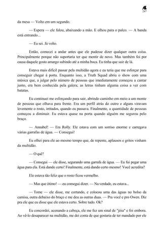 247
da mesa — Volto em um segundo.
— Espera — ele falou, abaixando a mão. E olhou para o palco. — A banda
está entrando...
— Eu sei. Já volto.
Então, comecei a andar antes que ele pudesse dizer qualquer outra coisa.
Principalmente porque não suportaria ter que mentir de novo. Mas também foi por
causa daquele gosto amargo subindo até a minha boca. Eu tinha que sair de lá.
Estava mais difícil passar pela multidão agora e eu teria que me esforçar para
conseguir chegar à porta. Enquanto isso, a Truth Squad abriu o show com uma
música que, a julgar pelo número de pessoas que imediatamente começou a cantar
junto, era bem conhecida pela galera; as letras tinham alguma coisa a ver com
batatas.
Eu continuei me esforçando para sair, abrindo caminho em meio a um monte
de pessoas que olhava para frente. Era um perfil atrás do outro e alguns viravam
levemente o rosto, irritados, quando eu passava. Finalmente, a quantidade de pessoas
começou a diminuir. Eu estava quase na porta quando alguém me segurou pelo
braço.
— Annabel! — Era Rolly. Ele estava com um sorriso enorme e carregava
várias garrafas de água. — Consegui!
Eu olhei para ele ao mesmo tempo que, de repente, aplausos e gritos vinham
da multidão.
— O quê?
— Consegui — ele disse, segurando uma garrafa de água. — Eu fui pegar uma
água para ela. Está dando certo! Finalmente, está dando certo mesmo! Você acredita?
Ele estava tão feliz que o rosto ficou vermelho.
— Mas que ótimo! — eu consegui dizer. — Na verdade, eu estava...
— Tome — ele disse, me cortando, e colocou uma das águas no bolso da
camisa, outra debaixo do braço e me deu as outras duas. — Pra você e pro Owen. Diz
pra ele que eu disse que ele estava certo. Sobre tudo. Ok?
Eu concordei, acenando a cabeça, ele me fez um sinal de "jóia" e foi embora.
Ao vê-lo desaparecer na multidão, me dei conta de que gostaria de ter mandado por ele
 