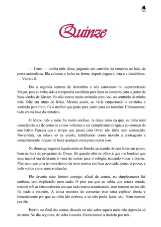 249
Quinze
— Certo — minha mãe disse, pegando um carrinho de compras ao lado da
porta automática. Ela colocou a bolsa na frente, depois pegou a lista e a desdobrou.
— Vamos lá.
Era a segunda semana de dezembro e nós estávamos no supermercado
Mayor, pois eu tinha sido a companhia escolhida para fazer as compras para o jantar de
boas-vindas de Kirsten. Eu não estava muito animada com isso, ao contrário da minha
mãe, feliz em ritmo de férias. Mesmo assim, ao vê-la empurrando o carrinho e
sorrindo para mim, fiz o melhor que pude para sorrir para ela também. Ultimamente,
tudo era na base da tentativa.
O último mês e meio foi muito confuso. A única coisa da qual eu tinha total
consciência era de como as coisas voltaram a ser completamente iguais ao começo do
ano letivo. Parecia que o tempo que passei com Owen não tinha nem acontecido.
Novamente, eu estava só na escola, trabalhando como modelo a contragosto e
completamente incapaz de fazer qualquer coisa para mudar isso.
No domingo seguinte àquela noite no Bendo, eu acordei às sete horas em ponto,
bem na hora do programa do Owen. Só quando abri os olhos é que me lembrei que
essa manhã era diferente e virei de costas para o relógio, tentando voltar a dormir.
Mas senti que uma teimosa dentro de mim insistia em ficar acordada, pouco a pouco, e
tudo voltou como uma avalanche.
Ele deveria estar furioso comigo, afinal de contas, eu simplesmente fui
embora, sem explicação nem nada. O pior era que eu sabia que estava errada,
mesmo sob as circunstâncias em que tudo estava acontecendo, mas mesmo assim não
fiz nada a respeito. A única maneira de consertar isso seria explicar aberta e
honestamente por que eu tinha ido embora, e eu não podia fazer isso. Nem mesmo
por ele.
Porém, no final das contas, discutir ou não sobre aquela noite não dependia só
de mim. No dia seguinte, de volta à escola, Owen tomou a decisão por nós.
 