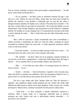 25
fora do veículo, tentando ver quem estava provocando o engarrafamento. — Eu não
posso. Estou tendo um dia péssimo e...
— Eu sei, querida — ela falou, como se realmente soubesse de algo, o que
não era o caso. Depois de criar três filhas, minha mãe era muito bem versada na
política das meninas, o que facilitou a explicação que tive que lhe dar sobre o
desaparecimento repentino de Sophie com o clássico "Ela anda meio estranha" e "Eu
não faço a menor idéia do que pode ter acontecido". Ela só sabe que Sophie e eu nos
distanciamos. Nem consigo imaginar o que ela pensaria se eu lhe contasse a verdadeira
história. Na verdade, eu consigo imaginar sim. E é exatamente por isso que eu não tinha
a menor intenção de contar. — Mas a Lindy disse que eles estão interessados mesmo
em você.
Bati o olho no retrovisor e fiquei examinando meu rosto avermelhado, o
cabelo escorrido e manchinhas de rímel em volta dos olhos, resultado de chorar
escondida no banheiro depois da sexta aula. A minha aparência realmente refletia
como eu estava por dentro.
—Você não entende — eu disse ao andar um pouco mais com o carro. — Eu
não dormi bem essa noite, estou com o rosto cansado, toda suada...
— Oh, Annabel — ela disse. Senti um nó na garganta, resposta imediata ao
seu tom de voz tão doce e compreensivo, e muito bem-vindo depois desse dia longo e
terrível. — Eu sei, querida. Mas é só uma coisinha e depois você estará livre.
— Mãe... — O sol batia nos meus olhos e só consegui pensar em como eu
estava exausta. — Eu só...
— Escute — ela disse. — Que tal fazermos o seguinte: você vem para casa,
toma uma ducha, eu preparo um sanduíche e faço sua maquiagem. Depois te levo, a
gente resolve e você não precisa mais pensar nisso de novo. Certo?
Era isso o que minha mãe fazia. Sempre tinha um "Que tal fazermos o
seguinte", que significava algum acordo proposto por ela, mesmo não sendo nada
diferente da idéia inicial ao menos soava mais agradável. Antes, recusar era a minha
prerrogativa. Depois disso, continuar recusando me faria parecer cabeça-dura.
— Tudo bem — eu disse enquanto o trânsito finalmente começava a
melhorar. Mais à frente, pude ver o segurança indicando para as pessoas
passarem por uma Toyota azul com o pára-choque traseiro amassado. — A
que horas é essa reunião?
 