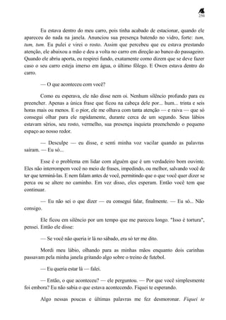 250
Eu estava dentro do meu carro, pois tinha acabado de estacionar, quando ele
apareceu do nada na janela. Anunciou sua presença batendo no vidro, forte: tum,
tum, tum. Eu pulei e virei o rosto. Assim que percebeu que eu estava prestando
atenção, ele abaixou a mão e deu a volta no carro em direção ao banco do passageiro.
Quando ele abriu aporta, eu respirei fundo, exatamente como dizem que se deve fazer
caso o seu carro esteja imerso em água, o último fôlego. E Owen estava dentro do
carro.
— O que aconteceu com você?
Como eu esperava, ele não disse nem oi. Nenhum silêncio profundo para eu
preencher. Apenas a única frase que ficou na cabeça dele por... hum... trinta e seis
horas mais ou menos. E o pior, ele me olhava com tanta atenção — e raiva — que só
consegui olhar para ele rapidamente, durante cerca de um segundo. Seus lábios
estavam sérios, seu rosto, vermelho, sua presença inquieta preenchendo o pequeno
espaço ao nosso redor.
— Desculpe — eu disse, e senti minha voz vacilar quando as palavras
saíram. — Eu só...
Esse é o problema em lidar com alguém que é um verdadeiro bom ouvinte.
Eles não interrompem você no meio de frases, impedindo, ou melhor, salvando você de
ter que terminá-las. E nem falam antes de você, permitindo que o que você quer dizer se
perca ou se altere no caminho. Em vez disso, eles esperam. Então você tem que
continuar.
— Eu não sei o que dizer — eu consegui falar, finalmente. — Eu só... Não
consigo.
Ele ficou em silêncio por um tempo que me pareceu longo. "Isso é tortura",
pensei. Então ele disse:
— Se você não queria ir lá no sábado, era só ter me dito.
Mordi meu lábio, olhando para as minhas mãos enquanto dois carinhas
passavam pela minha janela gritando algo sobre o treino de futebol.
— Eu queria estar lá — falei.
— Então, o que aconteceu? — ele perguntou. — Por que você simplesmente
foi embora? Eu não sabia o que estava acontecendo. Fiquei te esperando.
Algo nessas poucas e últimas palavras me fez desmoronar. Fiquei te
 