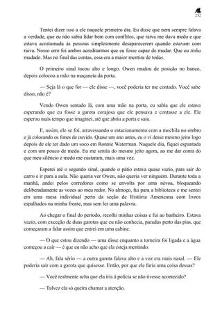 252
Tentei dizer isso a ele naquele primeiro dia. Eu disse que nem sempre falava
a verdade, que eu não sabia lidar bem com conflitos, que raiva me dava medo e que
estava acostumada às pessoas simplesmente desaparecerem quando estavam com
raiva. Nosso erro foi ambos acreditarmos que eu fosse capaz de mudar. Que eu tinha
mudado. Mas no final das contas, essa era a maior mentira de todas.
O primeiro sinal tocou alto e longo. Owen mudou de posição no banco,
depois colocou a mão na maçaneta da porta.
— Seja lá o que for — ele disse —, você poderia ter me contado. Você sabe
disso, não é?
Vendo Owen sentado lá, com uma mão na porta, eu sabia que ele estava
esperando que eu fosse a garota corajosa que ele pensava e contasse a ele. Ele
esperou mais tempo que imaginei, até que abriu a porta e saiu.
E, assim, ele se foi, atravessando o estacionamento com a mochila no ombro
e já colocando os fones de ouvido. Quase um ano antes, eu o vi desse mesmo jeito logo
depois de ele ter dado um soco em Ronnie Waterman. Naquele dia, fiquei espantada
e com um pouco de medo. Eu me sentia do mesmo jeito agora, ao me dar conta do
que meu silêncio e medo me custaram, mais uma vez.
Esperei até o segundo sinal, quando o pátio estava quase vazio, para sair do
carro e ir para a aula. Não queria ver Owen, não queria ver ninguém. Durante toda a
manhã, andei pelos corredores como se envolta por uma névoa, bloqueando
deliberadamente as vozes ao meu redor. No almoço, fui para a biblioteca e me sentei
em uma mesa individual perto da seção de História Americana com livros
espalhados na minha frente, mas sem ler uma palavra.
Ao chegar o final do período, recolhi minhas coisas e fui ao banheiro. Estava
vazio, com exceção de duas garotas que eu não conhecia, paradas perto das pias, que
começaram a falar assim que entrei em uma cabine.
— O que estou dizendo — uma disse enquanto a torneira foi ligada e a água
começou a cair — é que eu não acho que ela esteja mentindo.
— Ah, fala sério — a outra garota falava alto e a voz era mais nasal. — Ele
poderia sair com a garota que quisesse. Então, por que ele faria uma coisa dessas?
— Você realmente acha que ela iria à polícia se não tivesse acontecido?
— Talvez ela só queira chamar a atenção.
 
