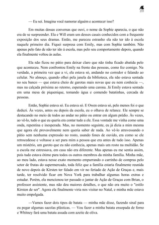 255
— Eu sei. Imagina você namorar alguém e acontecer isso?
Em muitas dessas conversas que ouvi, o nome da Sophie aparecia, o que não
era de se surpreender. Ela e Will eram um desses casais conhecidos com a frequente
exposição dos seus dramas. Então, me pareceu estranho ela não ter ido à escola
naquele primeiro dia. Fiquei surpresa com Emily, mas com Sophie também. Não
apenas pelo fato de não ter ido à escola, mas pelo seu comportamento depois, quando
ela finalmente voltou às aulas.
Ela não ficou no pátio para deixar claro que não tinha ficado abatida pelo
que aconteceu. Nem confrontou Emily na frente das pessoas, como fez comigo. Na
verdade, a primeira vez que a vi, ela estava só, andando no corredor e falando ao
celular. No almoço, quando olhei pela janela da biblioteca, ela não estava sentada
no seu banco — que estava cheio de garotas mais novas que eu nem conhecia —,
mas na calçada próxima ao retorno, esperando uma carona. Já Emily estava sentada
em uma mesa de piquenique, tomando água e comendo batatinhas, cercada de
pessoas.
Então, Sophie estava só. Eu estava só. E Owen estava só, pelo menos foi o que
deduzi. Às vezes, antes ou depois da escola, eu o olhava de relance. Ele sempre se
destacando no meio de todos ao andar no pátio ou entrar em algum prédio. Às vezes,
ao vê-lo, tudo o que eu queria era contar tudo a ele. Essa vontade me vinha como uma
onda, repentina e inesperada. Mas, no momento seguinte, eu já dizia a mim mesma
que agora ele provavelmente nem queria saber de nada. Ao vê-lo atravessando o
pátio sem nenhuma expressão no rosto, usando fones de ouvido, era como se ele
retrocedesse e voltasse a ser para mim a pessoa que era antes de tudo isso. Apenas
um mistério, um garoto que eu não conhecia, apenas mais um rosto na multidão. Se
a escola me estressava, em casa não era diferente. Mas apenas eu me sentia assim,
pois tudo estava ótimo para todos os outros membros da minha família. Minha mãe,
ao meu lado, estava nesse exato momento empurrando o carrinho de compras pelo
setor de frutas do supermercado, toda feliz que a família estaria finalmente reunida
de novo depois de Kirsten ter falado em vir no feriado de Ação de Graças e, mais
tarde, ter resolvido ficar em Nova York para trabalhar algumas horas extras e
estudar. Porém, ela mencionou ter passado o jantar de Ação de Graças com Brian, o
professor assistente, mas não deu maiores detalhes, o que não era muito o "estilo
Kirsten de ser". Agora ela finalmente viria nos visitar no Natal, e minha mãe estava
muito empolgada.
—Vamos fazer dois tipos de batata — minha mãe disse, fazendo sinal para
eu pegar algumas sacolas plásticas. — Vou fazer a minha batata ensopada de forno
e Whitney fará uma batata assada com azeite de oliva.
 