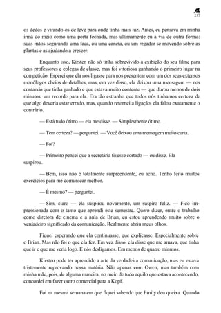 257
os dedos e virando-os de leve para onde tinha mais luz. Antes, eu pensava em minha
irmã do meio como uma porta fechada, mas ultimamente eu a via de outra forma:
suas mãos segurando uma faca, ou uma caneta, ou um regador se movendo sobre as
plantas e as ajudando a crescer.
Enquanto isso, Kirsten não só tinha sobrevivido à exibição do seu filme para
seus professores e colegas de classe, mas foi vitoriosa ganhando o primeiro lugar na
competição. Esperei que ela nos ligasse para nos presentear com um dos seus extensos
monólogos cheios de detalhes, mas, em vez disso, ela deixou uma mensagem — nos
contando que tinha ganhado e que estava muito contente — que durou menos de dois
minutos, um recorde para ela. Era tão estranho que todos nós tínhamos certeza de
que algo deveria estar errado, mas, quando retornei a ligação, ela falou exatamente o
contrário.
— Está tudo ótimo — ela me disse. — Simplesmente ótimo.
— Tem certeza? — perguntei. — Você deixou uma mensagem muito curta.
— Foi?
— Primeiro pensei que a secretária tivesse cortado — eu disse. Ela
suspirou.
— Bem, isso não é totalmente surpreendente, eu acho. Tenho feito muitos
exercícios para me comunicar melhor.
— É mesmo? — perguntei.
— Sim, claro — ela suspirou novamente, um suspiro feliz. — Fico im-
pressionada com o tanto que aprendi este semestre. Quero dizer, entre o trabalho
como diretora de cinema e a aula de Brian, eu estou aprendendo muito sobre o
verdadeiro significado da comunicação. Realmente abriu meus olhos.
Fiquei esperando que ela continuasse, que explicasse. Especialmente sobre
o Brian. Mas não foi o que ela fez. Em vez disso, ela disse que me amava, que tinha
que ir e que me veria logo. E nós desligamos. Em menos de quatro minutos.
Kirsten pode ter aprendido a arte da verdadeira comunicação, mas eu estava
tristemente reprovando nessa matéria. Não apenas com Owen, mas também com
minha mãe, pois, de alguma maneira, no meio de tudo aquilo que estava acontecendo,
concordei em fazer outro comercial para a Kopf.
Foi na mesma semana em que fiquei sabendo que Emily deu queixa. Quando
 