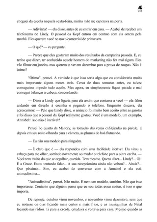 258
cheguei da escola naquela sexta-feira, minha mãe me esperava na porta.
— Adivinha! — ela disse, antes de eu entrar em casa. — Acabei de receber um
telefonema de Lindy. O pessoal da Kopf entrou em contato com ela ontem pela
manhã. Eles querem você no novo comercial de primavera.
— O quê? — eu perguntei.
— Parece que eles gostaram muito dos resultados da campanha passada. E, eu
tenho que dizer, ter conhecido aquele homem do marketing não fez mal algum. Eles
vão filmar em janeiro, mas querem te ver em dezembro para a prova de roupas. Não é
ótimo?
"Ótimo", pensei. A verdade é que isso seria algo que eu consideraria muito
mais importante alguns meses atrás. Cerca de duas semanas antes, eu talvez
conseguisse impedir tudo aquilo. Mas agora, eu simplesmente fiquei parada e mal
consegui balançar a cabeça, concordando.
— Disse a Lindy que ligaria para ela assim que contasse a você — ela falou
andando em direção à cozinha e pegando o telefone. Enquanto discava, ela
acrescentou: — Pelo que Lindy disse, o anúncio foi muito bem aceito entre as garotas
e foi disso que o pessoal da Kopf realmente gostou. Você é um modelo, um exemplo,
Annabel! Isso não é incrível?
Pensei no quarto da Mallory, as tomadas das cenas enfileiradas na parede. E
depois em seu rosto olhando para a câmera, as plumas do boá flutuando.
— Eu não sou modelo para ninguém.
— É claro que é — ela respondeu com uma facilidade incrível. Ela virou a
cabeça para me olhar, sorrindo novamente ao mudar o telefone para a outra orelha. —
Você tem muito do que se orgulhar, querida. Tem mesmo. Quero dizer... Lindy?... Oi!
É a Grace. Estou tentando falar... A sua recepcionista ainda não voltou?... Ainda?...
Que péssimo... Sim, eu acabei de conversar com a Annabel e ela está
animadíssima...
"Animadíssima", pensei. Não muito. E nem um modelo, também. Não que isso
importasse. Contanto que alguém pense que eu sou todas essas coisas, é isso o que
importa.
De repente, outubro virou novembro, e novembro virou dezembro, sem que
eu notasse os dias ficando mais curtos e mais frios, e as musiquinhas de Natal
tocando nas rádios. Ia para a escola, estudava e voltava para casa. Mesmo quando as
 