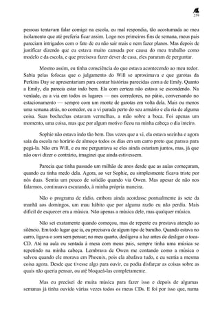 259
pessoas tentavam falar comigo na escola, eu mal respondia, tão acostumada ao meu
isolamento que até preferia ficar assim. Logo nos primeiros fins de semana, meus pais
pareciam intrigados com o fato de eu não sair mais e nem fazer planos. Mas depois de
justificar dizendo que eu estava muito cansada por causa do meu trabalho como
modelo e da escola, e que precisava fazer dever de casa, eles pararam de perguntar.
Mesmo assim, eu tinha consciência do que estava acontecendo ao meu redor.
Sabia pelas fofocas que o julgamento do Will se aproximava e que garotas da
Perkins Day se apresentariam para contar histórias parecidas com a de Emily. Quanto
a Emily, ela parecia estar indo bem. Ela com certeza não estava se escondendo. Na
verdade, eu a via em todos os lugares — nos corredores, no pátio, conversando no
estacionamento — sempre com um monte de garotas em volta dela. Mais ou menos
uma semana atrás, no corredor, eu a vi parada perto do seu armário e ela ria de alguma
coisa. Suas bochechas estavam vermelhas, a mão sobre a boca. Foi apenas um
momento, uma coisa, mas que por algum motivo ficou na minha cabeça o dia inteiro.
Sophie não estava indo tão bem. Das vezes que a vi, ela estava sozinha e agora
saía da escola no horário de almoço todos os dias em um carro preto que parava para
pegá-la. Não era Will, e eu me perguntava se eles ainda estariam juntos, mas, já que
não ouvi dizer o contrário, imaginei que ainda estivessem.
Parecia que tinha passado um milhão de anos desde que as aulas começaram,
quando eu tinha medo dela. Agora, ao ver Sophie, eu simplesmente ficava triste por
nós duas. Sentia um pouco de solidão quando via Owen. Mas apesar de não nos
falarmos, continuava escutando, à minha própria maneira.
Não o programa de rádio, embora ainda acordasse pontualmente às sete da
manhã aos domingos, um mau hábito que por alguma razão eu não perdia. Mais
difícil de esquecer era a música. Não apenas a música dele, mas qualquer música.
Não sei exatamente quando começou, mas de repente eu prestava atenção ao
silêncio. Em todo lugar que ia, eu precisava de algum tipo de barulho. Quando estava no
carro, ligava o som sem pensar; no meu quarto, desligava a luz antes de desligar o toca-
CD. Até na aula ou sentada à mesa com meus pais, sempre tinha uma música se
repetindo na minha cabeça. Lembrava de Owen me contando como a música o
salvou quando ele morava em Phoenix, pois ela abafava tudo, e eu sentia a mesma
coisa agora. Desde que tivesse algo para ouvir, eu podia disfarçar as coisas sobre as
quais não queria pensar, ou até bloqueá-las completamente.
Mas eu precisei de muita música para fazer isso e depois de algumas
semanas já tinha ouvido várias vezes todos os meus CDs. E foi por isso que, numa
 