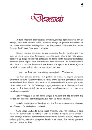 261
Dezesseis
A mesa de estudos individuais da biblioteca, onde eu agora passava a hora do
almoço, ficava bem no canto direito, escondida e longe de qualquer movimento. Eu
não estava acostumada a ter companhia e, por isso, quando Emily entrou lá no último
dia antes das férias de Natal, eu a vi primeiro.
Em um primeiro momento, ela era apenas um borrão vermelho que vi de
canto do olho e passou uma, depois, duas vezes. Eu ergui o olhar e logo voltei para as
anotações de inglês que estavam espalhadas na minha frente, pois estava estudando
para uma prova; depois, olhei novamente ao meu redor: nada. As mesmas estantes
silenciosas e as mesmas fileiras de livros. Porém, em seguida, ouvi passos. Quando
me virei, ela estava atrás de mim, em uma estante próxima.
— Ah — ela disse. Sua voz era baixa, mas audível. — Você está aí.
Ela falou como se eu tivesse sido perdida, ou extraviada, e agora aparecesse,
como uma meia que você encontra muito tempo depois de achar que ela tinha sumido
na máquina de lavar. Eu não disse nada, de tão preocupada com o pânico que estava
começando a sentir. Escolhi ficar naquele lugar justamente por ser isolado, de frente
para a parede e longe de tudo, os mesmos motivos pelos quais esse era o pior lugar
para ficar encurralada.
Emily começou a vir em minha direção e eu, sem nem me dar conta, me
inclinei para trás e bati na mesa seguinte. Ela parou de braços cruzados.
— Olha — ela disse. — Eu sei que as coisas ficaram estranhas entre nós nesse
ano. Mas eu... Eu preciso falar com você.
Ouvi vozes vindas de algum lugar próximo, uma voz feminina e outra
masculina, conversando ao andar por entre as estantes. Emily as ouviu também e
virou a cabeça na direção de onde vinha aquele som até ele sumir. Depois, pegou uma
cadeira próxima, arrastou-a para perto de mim e se sentou. Sua voz era quase um
sussurro, quando ela disse:
 