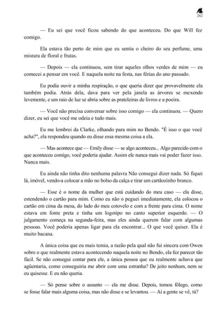 262
— Eu sei que você ficou sabendo do que aconteceu. Do que Will fez
comigo.
Ela estava tão perto de mim que eu sentia o cheiro do seu perfume, uma
mistura de floral e frutas.
— Depois — ela continuou, sem tirar aqueles olhos verdes de mim — eu
comecei a pensar em você. E naquela noite na festa, nas férias do ano passado.
Eu podia ouvir a minha respiração, o que queria dizer que provavelmente ela
também podia. Atrás dela, dava para ver pela janela as árvores se mexendo
levemente, e um raio de luz se abria sobre as prateleiras de livros e a poeira.
— Você não precisa conversar sobre isso comigo — ela continuou. — Quero
dizer, eu sei que você me odeia e tudo mais.
Eu me lembrei da Clarke, olhando para mim no Bendo. "É isso o que você
acha?", ela respondeu quando eu disse essa mesma coisa a ela.
— Mas acontece que — Emily disse — se algo aconteceu... Algo parecido com o
que aconteceu comigo, você poderia ajudar. Assim ele nunca mais vai poder fazer isso.
Nunca mais.
Eu ainda não tinha dito nenhuma palavra Não consegui dizer nada. Só fiquei
lá, imóvel, vendo-a colocar a mão no bolso da calça e tirar um cartãozinho branco.
— Esse é o nome da mulher que está cuidando do meu caso — ela disse,
estendendo o cartão para mim. Como eu não o peguei imediatamente, ela colocou o
cartão em cima da mesa, do lado do meu cotovelo e com a frente para cima. O nome
estava em fonte preta e tinha um logotipo no canto superior esquerdo. — O
julgamento começa na segunda-feira, mas eles ainda querem falar com algumas
pessoas. Você poderia apenas ligar para ela encontrar... O que você quiser. Ela é
muito bacana.
A única coisa que eu mais temia, a razão pela qual não fui sincera com Owen
sobre o que realmente estava acontecendo naquela noite no Bendo, ela fez parecer tão
fácil. Se não consegui contar para ele, a única pessoa que eu realmente achava que
agüentaria, como conseguiria me abrir com uma estranha? De jeito nenhum, nem se
eu quisesse. E eu não queria.
— Só pense sobre o assunto — ela me disse. Depois, tomou fôlego, como
se fosse falar mais alguma coisa, mas não disse e se levantou. — Aí a gente se vê, tá?
 