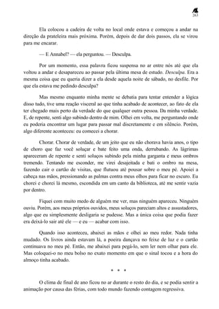 263
Ela colocou a cadeira de volta no local onde estava e começou a andar na
direção da prateleira mais próxima. Porém, depois de dar dois passos, ela se virou
para me encarar.
— E Annabel? — ela perguntou. — Desculpa.
Por um momento, essa palavra ficou suspensa no ar entre nós até que ela
voltou a andar e desapareceu ao passar pela última mesa de estudo. Desculpa. Era a
mesma coisa que eu queria dizer a ela desde aquela noite de sábado, no desfile. Por
que ela estava me pedindo desculpa?
Mas mesmo enquanto minha mente se debatia para tentar entender a lógica
disso tudo, tive uma reação visceral ao que tinha acabado de acontecer, ao fato de ela
ter chegado mais perto da verdade do que qualquer outra pessoa. Da minha verdade.
E, de repente, senti algo subindo dentro de mim. Olhei em volta, me perguntando onde
eu poderia encontrar um lugar para passar mal discretamente e em silêncio. Porém,
algo diferente aconteceu: eu comecei a chorar.
Chorar. Chorar de verdade, de um jeito que eu não chorava havia anos, o tipo
de choro que faz você soluçar e bate feito uma onda, derrubando. As lágrimas
apareceram de repente e senti soluços subindo pela minha garganta e meus ombros
tremendo. Tentando me esconder, me virei desajeitada e bati o ombro na mesa,
fazendo cair o cartão de visitas, que flutuou até pousar sobre o meu pé. Apoiei a
cabeça nas mãos, pressionando as palmas contra meus olhos para ficar no escuro. Eu
chorei e chorei lá mesmo, escondida em um canto da biblioteca, até me sentir vazia
por dentro.
Fiquei com muito medo de alguém me ver, mas ninguém apareceu. Ninguém
ouviu. Porém, aos meus próprios ouvidos, meus soluços pareciam altos e assustadores,
algo que eu simplesmente desligaria se pudesse. Mas a única coisa que podia fazer
era deixá-lo sair até ele — e eu — acabar com isso.
Quando isso aconteceu, abaixei as mãos e olhei ao meu redor. Nada tinha
mudado. Os livros ainda estavam lá, a poeira dançava no feixe de luz e o cartão
continuava no meu pé. Então, me abaixei para pegá-lo, sem ler nem olhar para ele.
Mas coloquei-o no meu bolso no exato momento em que o sinal tocou e a hora do
almoço tinha acabado.
* * *
O clima de final de ano ficou no ar durante o resto do dia, e se podia sentir a
animação por causa das férias, com todo mundo fazendo contagem regressiva.
 