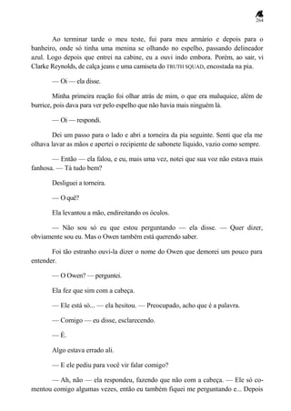 264
Ao terminar tarde o meu teste, fui para meu armário e depois para o
banheiro, onde só tinha uma menina se olhando no espelho, passando delineador
azul. Logo depois que entrei na cabine, eu a ouvi indo embora. Porém, ao sair, vi
Clarke Reynolds, de calça jeans e uma camiseta do TRUTH SQUAD, encostada na pia.
— Oi — ela disse.
Minha primeira reação foi olhar atrás de mim, o que era maluquice, além de
burrice, pois dava para ver pelo espelho que não havia mais ninguém lá.
— Oi — respondi.
Dei um passo para o lado e abri a torneira da pia seguinte. Senti que ela me
olhava lavar as mãos e apertei o recipiente de sabonete líquido, vazio como sempre.
— Então — ela falou, e eu, mais uma vez, notei que sua voz não estava mais
fanhosa. — Tá tudo bem?
Desliguei a torneira.
— O quê?
Ela levantou a mão, endireitando os óculos.
— Não sou só eu que estou perguntando — ela disse. — Quer dizer,
obviamente sou eu. Mas o Owen também está querendo saber.
Foi tão estranho ouvi-la dizer o nome do Owen que demorei um pouco para
entender.
— O Owen? — perguntei.
Ela fez que sim com a cabeça.
— Ele está só... — ela hesitou. — Preocupado, acho que é a palavra.
— Comigo — eu disse, esclarecendo.
— É.
Algo estava errado ali.
— E ele pediu para você vir falar comigo?
— Ah, não — ela respondeu, fazendo que não com a cabeça. — Ele só co-
mentou comigo algumas vezes, então eu também fiquei me perguntando e... Depois
 