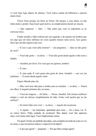 265
vi você hoje logo depois do almoço. Você estava saindo da biblioteca e parecia
muito triste.
Talvez fosse porque ela falou no Owen. Ou porque, a essa altura, eu não
tinha muito a perder. Seja lá por qual motivo, eu simplesmente decidi ser sincera.
— Que surpresa! — falei. — Não achei que você se importaria se eu
estivesse triste.
Clarke mordeu o lábio inferior por um segundo, e de repente me lembrei que
era algo que ela fazia milhares de vezes quando éramos mais novas. Isso queria
dizer que ela não esperava por isso.
— É isso o que você acha mesmo? — ela perguntou. — Que eu não gosto
de você?
— Você não gosta — eu disse. — Você não gosta desde aquele verão com a
Sophie.
— Annabel, por favor. Foi você que me ignorou, lembra?
— É, mas...
— É, mas nada. É você quem não gosta de mim, Annabel — sua voz era
uniforme. — É assim desde aquele verão.
Fiquei olhando para ela.
— Mas você nem olha para a minha cara no corredor — eu disse. — Nunca
me olhou. E naquele primeiro dia, no muro...
— Você me magoou — ela falou. — Nossa, Annabel. Nós éramos melhores
amigas e você me deixou completamente de lado. Como você queria que eu me
sentisse?
— Eu tentei falar com você — eu disse. — Aquele dia na piscina.
— E aquela — ela respondeu, apontando para mim — foi a única vez. É,
eu estava brava. Tinha acabado de acontecer! Mas depois você não apareceu
mais, você nunca mais ligou. Você simplesmente sumiu.
Foi igual a Emily me pedindo desculpas, uma completa inversão de como eu via
as coisas, o que me parecia maluco e impossível de digerir.
— E por que agora? — perguntei. — Por que falar comigo agora?
 
