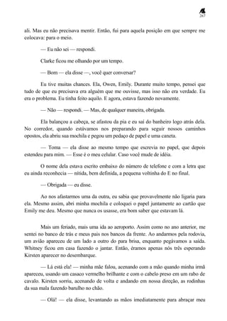 267
ali. Mas eu não precisava mentir. Então, fui para aquela posição em que sempre me
colocava: para o meio.
— Eu não sei — respondi.
Clarke ficou me olhando por um tempo.
— Bom — ela disse —, você quer conversar?
Eu tive muitas chances. Ela, Owen, Emily. Durante muito tempo, pensei que
tudo de que eu precisava era alguém que me ouvisse, mas isso não era verdade. Eu
era o problema. Eu tinha feito aquilo. E agora, estava fazendo novamente.
— Não — respondi. — Mas, de qualquer maneira, obrigada.
Ela balançou a cabeça, se afastou da pia e eu saí do banheiro logo atrás dela.
No corredor, quando estávamos nos preparando para seguir nossos caminhos
opostos, ela abriu sua mochila e pegou um pedaço de papel e uma caneta.
— Toma — ela disse ao mesmo tempo que escrevia no papel, que depois
estendeu para mim. — Esse é o meu celular. Caso você mude de idéia.
O nome dela estava escrito embaixo do número de telefone e com a letra que
eu ainda reconhecia — nítida, bem definida, a pequena voltinha do E no final.
— Obrigada — eu disse.
Ao nos afastarmos uma da outra, eu sabia que provavelmente não ligaria para
ela. Mesmo assim, abri minha mochila e coloquei o papel juntamente ao cartão que
Emily me deu. Mesmo que nunca os usasse, era bom saber que estavam lá.
Mais um feriado, mais uma ida ao aeroporto. Assim como no ano anterior, me
sentei no banco de trás e meus pais nos bancos da frente. Ao andarmos pela rodovia,
um avião apareceu de um lado a outro do para brisa, enquanto pegávamos a saída.
Whitney ficou em casa fazendo o jantar. Então, éramos apenas nós três esperando
Kirsten aparecer no desembarque.
— Lá está ela! — minha mãe falou, acenando com a mão quando minha irmã
apareceu, usando um casaco vermelho brilhante e com o cabelo preso em um rabo de
cavalo. Kirsten sorriu, acenando de volta e andando em nossa direção, as rodinhas
da sua mala fazendo barulho no chão.
— Olá! — ela disse, levantando as mãos imediatamente para abraçar meu
 