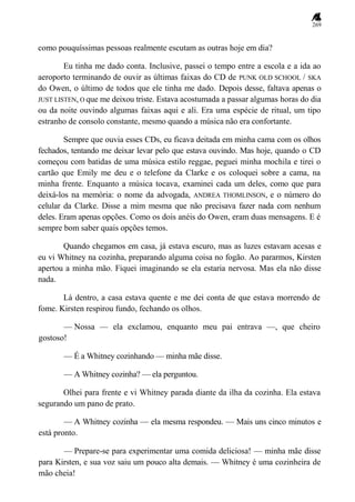 269
como pouquíssimas pessoas realmente escutam as outras hoje em dia?
Eu tinha me dado conta. Inclusive, passei o tempo entre a escola e a ida ao
aeroporto terminando de ouvir as últimas faixas do CD de PUNK OLD SCHOOL / SKA
do Owen, o último de todos que ele tinha me dado. Depois desse, faltava apenas o
JUST LISTEN, O que me deixou triste. Estava acostumada a passar algumas horas do dia
ou da noite ouvindo algumas faixas aqui e ali. Era uma espécie de ritual, um tipo
estranho de consolo constante, mesmo quando a música não era confortante.
Sempre que ouvia esses CDs, eu ficava deitada em minha cama com os olhos
fechados, tentando me deixar levar pelo que estava ouvindo. Mas hoje, quando o CD
começou com batidas de uma música estilo reggae, peguei minha mochila e tirei o
cartão que Emily me deu e o telefone da Clarke e os coloquei sobre a cama, na
minha frente. Enquanto a música tocava, examinei cada um deles, como que para
deixá-los na memória: o nome da advogada, ANDREA THOMLINSON, e o número do
celular da Clarke. Disse a mim mesma que não precisava fazer nada com nenhum
deles. Eram apenas opções. Como os dois anéis do Owen, eram duas mensagens. E é
sempre bom saber quais opções temos.
Quando chegamos em casa, já estava escuro, mas as luzes estavam acesas e
eu vi Whitney na cozinha, preparando alguma coisa no fogão. Ao pararmos, Kirsten
apertou a minha mão. Fiquei imaginando se ela estaria nervosa. Mas ela não disse
nada.
Lá dentro, a casa estava quente e me dei conta de que estava morrendo de
fome. Kirsten respirou fundo, fechando os olhos.
— Nossa — ela exclamou, enquanto meu pai entrava —, que cheiro
gostoso!
— É a Whitney cozinhando — minha mãe disse.
— A Whitney cozinha? — ela perguntou.
Olhei para frente e vi Whitney parada diante da ilha da cozinha. Ela estava
segurando um pano de prato.
— A Whitney cozinha — ela mesma respondeu. — Mais uns cinco minutos e
está pronto.
— Prepare-se para experimentar uma comida deliciosa! — minha mãe disse
para Kirsten, e sua voz saiu um pouco alta demais. — Whitney é uma cozinheira de
mão cheia!
 