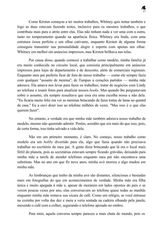 27
Como Kirsten começou a ter muitos trabalhos, Whitney quis tentar também e
logo as duas estavam fazendo testes, inclusive para os mesmos trabalhos, o que
contribuiu mais para o atrito entre elas. Elas não tinham nada a ver uma com a outra,
tanto no temperamento quando na aparência física. Whitney era linda, com uma
estrutura óssea perfeita e um olhar cativante, enquanto Kirsten de alguma forma
conseguia transmitir sua personalidade alegre e esperta com apenas um olhar.
Whitney era melhor em anúncios impressos, mas Kirsten brilhava nas telas.
Por causa disso, quando comecei a trabalhar como modelo, minha família já
era muito conhecida no circuito local, que consistia principalmente em anúncios
impressos para lojas de departamento e de desconto, além de comerciais regionais.
Enquanto meu pai preferiu ficar de fora do nosso trabalho — como ele sempre fazia
com qualquer "assunto de menina", de Tampax a corações partidos — minha mãe
adorava. Ela amava nos levar para fazer os trabalhos, tratar de negócios com Lindy
ao telefone e reunir fotos para atualizar nossos books. Mas quando lhe perguntavam
sobre o assunto, ela sempre ressaltava que essa era uma escolha nossa e não dela.
"Eu ficaria muito feliz em ver as meninas brincando de fazer tortas de lama no quintal
de casa." Eu a ouvi dizer isso ao telefone milhões de vezes. "Mas isso é o que elas
querem fazer".
No entanto, a verdade era que minha mãe também adorava nosso trabalho de
modelo, mesmo não querendo admitir. Porém, acredito que era mais do que isso, pois,
de certa forma, isso tinha salvado a vida dela.
Não em um primeiro momento, é claro. No começo, nosso trabalho como
modelo era um hobby divertido para ela, algo que fazia quando não precisava
trabalhar no escritório do meu pai. A gente dizia brincando que lá era o local mais
fértil do planeta, pois as secretárias estavam sempre ficando grávidas, deixando para
minha mãe a tarefa de atender telefones enquanto meu pai não encontrava uma
substituta. Mas no ano em que fiz nove anos, minha avó morreu e algo mudou em
minha mãe.
As lembranças que tenho da minha avó são distantes, silenciosas e baseadas
mais em fotografias do que em acontecimentos de verdade. Minha mãe era filha
única e muito apegada à mãe e, apesar de morarem em lados opostos do país e se
verem poucas vezes por ano, elas conversavam ao telefone quase todas as manhãs
enquanto minha mãe tomava sua xícara de café. Como um relógio, se você entrasse
na cozinha por volta das dez e meia a veria sentada na cadeira olhando pela janela,
mexendo o café com a colher, segurando o telefone apoiado no ombro.
Para mim, aquela conversa sempre pareceu a mais chata do mundo, pois os
 
