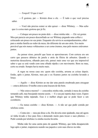 271
— Tempeh? O que é isso?
— É gostoso, pai — Kirsten disse a ele. — É tudo o que você precisa
saber.
— Você não precisa comer se não quiser — disse Whitney. — Mas acho
que é a coisa mais gostosa que já fiz.
— Coloque um pouco no prato dele — disse minha mãe. — Ele vai gostar.
Meu pai parecia um pouco desconfiado ao ver Whitney pegando uma colher e
colocando um pouco no seu prato. Enquanto ela servia os acompanhamentos, olhei
para a minha família ao redor da mesa, tão diferente de um ano atrás. Era muito
provável que nós nunca voltássemos a ser como éramos, mas pelo menos estávamos
juntos.
Ao pensar nisso, percebi que luzes se aproximavam. Com certeza era um
carro que passava debaixo da janela e atrás da fileira de arbustos. Quando o
motorista desacelerou, olhando para nós, pensei mais uma vez que era impossível
saber o que se está vendo com uma olhada rápida e em movimento. Bom ou mau,
certo ou errado. Sempre havia muito mais.
A regra na nossa casa era: quem não cozinha, arruma as coisas depois.
Então, após o jantar, Kirsten, meu pai e eu ficamos juntos na cozinha lavando a
louça.
— Aquilo — disse Kirsten ao me dar uma panela ensaboada para enxaguar
— estava delicioso. O molho estava uma loucura de tão bom.
— Não estava mesmo? — concordou minha mãe, sentada à mesa da cozinha
tomando café, mas bocejando mesmo assim. — E o seu pai repetiu duas vezes. Espero
que Whitney tenha reparado. Esse é o melhor elogio que se pode fazer a um
cozinheiro.
— Eu nunca cozinho — disse Kirsten. — A não ser que pedir comida por
telefone conte.
— Conta sim — meu pai disse a ela. Ele deveria estar ajudando, mas até agora
só tinha levado o lixo para fora e demorado muito para trocar o saco plástico. —
Pedir comida por telefone é a minha receita favorita.
Minha mãe fez uma careta para ele quando Whitney, que tinha desaparecido
logo após o jantar, reapareceu usando sua jaqueta e com suas chaves na mão.
 