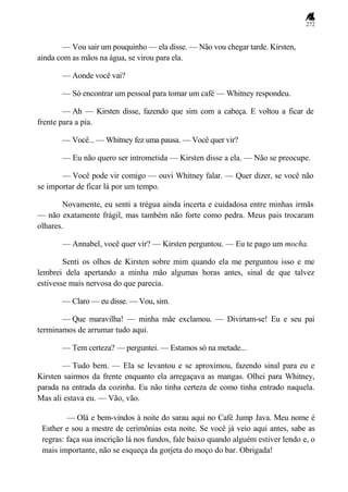 272
— Vou sair um pouquinho — ela disse. — Não vou chegar tarde. Kirsten,
ainda com as mãos na água, se virou para ela.
— Aonde você vai?
— Só encontrar um pessoal para tomar um café — Whitney respondeu.
— Ah — Kirsten disse, fazendo que sim com a cabeça. E voltou a ficar de
frente para a pia.
— Você... — Whitney fez uma pausa. — Você quer vir?
— Eu não quero ser intrometida — Kirsten disse a ela. — Não se preocupe.
— Você pode vir comigo — ouvi Whitney falar. — Quer dizer, se você não
se importar de ficar lá por um tempo.
Novamente, eu senti a trégua ainda incerta e cuidadosa entre minhas irmãs
— não exatamente frágil, mas também não forte como pedra. Meus pais trocaram
olhares.
— Annabel, você quer vir? — Kirsten perguntou. — Eu te pago um mocha.
Senti os olhos de Kirsten sobre mim quando ela me perguntou isso e me
lembrei dela apertando a minha mão algumas horas antes, sinal de que talvez
estivesse mais nervosa do que parecia.
— Claro — eu disse. — Vou, sim.
— Que maravilha! — minha mãe exclamou. — Divirtam-se! Eu e seu pai
terminamos de arrumar tudo aqui.
— Tem certeza? — perguntei. — Estamos só na metade...
— Tudo bem. — Ela se levantou e se aproximou, fazendo sinal para eu e
Kirsten sairmos da frente enquanto ela arregaçava as mangas. Olhei para Whitney,
parada na entrada da cozinha. Eu não tinha certeza de como tinha entrado naquela.
Mas ali estava eu. — Vão, vão.
— Olá e bem-vindos à noite do sarau aqui no Café Jump Java. Meu nome é
Esther e sou a mestre de cerimônias esta noite. Se você já veio aqui antes, sabe as
regras: faça sua inscrição lá nos fundos, fale baixo quando alguém estiver lendo e, o
mais importante, não se esqueça da gorjeta do moço do bar. Obrigada!
 