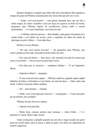 273
Quando chegamos, imaginei que tinha sido uma coincidência Mas quando os
amigos do grupo da Whitney acenaram para nós, ficou claro que não era o caso.
— Então, você está pronta? — uma garota chamada Jane, que era alta e
muito magra, de suéter vermelho e com um maço de cigarros no bolso da frente,
perguntou para Whitney depois de escolhermos nossos cafés e sermos
apresentadas. — E o mais importante, você está nervosa?
— A Whitney não fica nervosa — disse Heather, outra garota. Ela parecia ter a
minha idade e seu cabelo era escuro, curto e espetado; ela tinha um monte de
piercings no nariz e lábios — Você sabe disso.
Kirsten e eu nos olhamos.
— Por que você estaria nervosa? — ela perguntou para Whitney, que
estava sentada ao meu lado, mexendo na bolsa sobre seu colo.
— Por causa da leitura — Jane disse a ela, tomando um gole da caneca que
estava à sua frente. — Ela se inscreveu para hoje à noite.
— Ela tinha que se inscrever — completou Heather. — É um Imperativo
Moira.
— Imperativo Moira? — perguntei.
— É uma coisa do nosso grupo — Whitney explicou, pegando alguns papéis
dobrados da bolsa e colocando-os à sua frente, em cima da mesa. — Sabe, como uma
tarefa. A Moira é uma das minhas médicas.
— Ah — disse Kirsten. — Entendi.
— Então, você vai ler algo que escreveu? — eu perguntei. — Como uma parte
da sua história, por exemplo?
Whitney fez que sim com a cabeça:
— Alguma coisa parecida.
— Muito bem, estamos prontos para começar — disse Esther. — E o
primeiro é o Jacob. Bem-vindo, Jacob!
Todos começaram a aplaudir quando um cara alto e magro usando um gorro
preto de crochê andou entre as mesas e subiu no palco. Ele abriu um caderninho de
espiral e pigarreou.
 