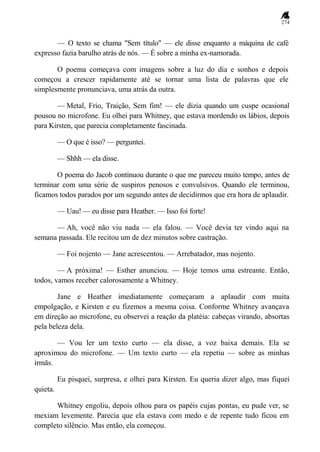 274
— O texto se chama "Sem título" — ele disse enquanto a máquina de café
expresso fazia barulho atrás de nós. — É sobre a minha ex-namorada.
O poema começava com imagens sobre a luz do dia e sonhos e depois
começou a crescer rapidamente até se tornar uma lista de palavras que ele
simplesmente pronunciava, uma atrás da outra.
— Metal, Frio, Traição, Sem fim! — ele dizia quando um cuspe ocasional
pousou no microfone. Eu olhei para Whitney, que estava mordendo os lábios, depois
para Kirsten, que parecia completamente fascinada.
— O que é isso? — perguntei.
— Shhh — ela disse.
O poema do Jacob continuou durante o que me pareceu muito tempo, antes de
terminar com uma série de suspiros penosos e convulsivos. Quando ele terminou,
ficamos todos parados por um segundo antes de decidirmos que era hora de aplaudir.
— Uau! — eu disse para Heather. — Isso foi forte!
— Ah, você não viu nada — ela falou. — Você devia ter vindo aqui na
semana passada. Ele recitou um de dez minutos sobre castração.
— Foi nojento — Jane acrescentou. — Arrebatador, mas nojento.
— A próxima! — Esther anunciou. — Hoje temos uma estreante. Então,
todos, vamos receber calorosamente a Whitney.
Jane e Heather imediatamente começaram a aplaudir com muita
empolgação, e Kirsten e eu fizemos a mesma coisa. Conforme Whitney avançava
em direção ao microfone, eu observei a reação da platéia: cabeças virando, absortas
pela beleza dela.
— Vou ler um texto curto — ela disse, a voz baixa demais. Ela se
aproximou do microfone. — Um texto curto — ela repetiu — sobre as minhas
irmãs.
Eu pisquei, surpresa, e olhei para Kirsten. Eu queria dizer algo, mas fiquei
quieta.
Whitney engoliu, depois olhou para os papéis cujas pontas, eu pude ver, se
mexiam levemente. Parecia que ela estava com medo e de repente tudo ficou em
completo silêncio. Mas então, ela começou.
 