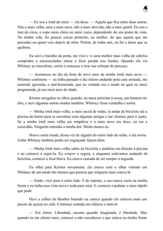 275
— Eu sou a irmã do meio — ela disse. — Aquela que fica entre duas outras.
Não a mais velha, nem a mais nova, não a mais atrevida, não a mais gentil. Eu sou o
tom de cinza, o copo meio cheio ou meio vazio, dependendo do seu ponto de vista.
Na minha vida, fiz poucas coisas primeiro, ou melhor, do que aquela que me
precedeu ou quem veio depois de mim. Porém, de todas nós, eu fui a única que se
quebrou.
Eu ouvi o barulho da porta, me virei e vi uma mulher mais velha de cabelos
compridos e encaracolados entrar e ficar parada nos fundos. Quando ela viu
Whitney ao microfone, sorriu e começou a tirar sua echarpe do pescoço.
— Aconteceu no dia da festa de nove anos da minha irmã mais nova —
Whitney continuou — eu tinha passado o dia inteiro andando pela casa amuada, me
sentindo ignorada, e mal-humorada, que na verdade era o modo no qual eu nasci
programada, já aos onze anos de idade.
Kirsten arregalou os olhos quando, na mesa próxima à nossa, um homem riu
alto, e ouvi algumas outras risadas também. Whitney ficou vermelha e sorriu.
— Minha irmã mais velha, a mais social de todas, ia andar de bicicleta até a
piscina do bairro para se encontrar com algumas amigas e me chamou para ir junto.
Se a minha irmã mais velha era simpática e a mais nova era doce, eu era a
escuridão. Ninguém entendia a minha dor. Muito menos eu.
Houve outra risada, dessa vez de alguém do outro lado do salão, e ela sorriu.
Então Whitney também podia ser engraçada. Quem diria.
— Minha irmã mais velha subiu na bicicleta e pedalou em direção à piscina
e eu comecei a segui-la. Eu sempre a seguia, e enquanto estávamos andando de
bicicleta, comecei a ficar brava. Eu estava cansada de ser sempre a segunda.
Eu olhei para Kirsten novamente: ela estava com o olhar vidrado em
Whitney de um modo tão intenso que parecia que ninguém mais estava lá.
— Então, virei para o outro lado. E de repente, a rua estava vazia na minha
frente e eu tinha essa vista nova e toda para mim. E comecei a pedalar o mais rápido
que pude.
Ouvi a colher da Heather batendo na caneca quando ela colocou mais um
pacote de açúcar no café. Continuei sentada em silêncio e imóvel.
— Era ótimo. Liberdade, mesmo quando imaginada, é liberdade. Mas
quando eu me afastei mais, comecei a não reconhecer o que estava na minha frente
 