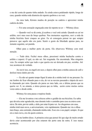 276
e me dei conta do quanto tinha andado. Eu ainda estava pedalando rápido, longe de
casa, quando minha roda dianteira de repente quebrou e eu voei.
Ao meu lado, Kirsten mudou de posição na cadeira e aproximei minha
cadeira da dela.
— Foi uma sensação engraçada estar de repente no ar — Whitney disse.
— Quando você se dá conta, já acabou e você está caindo. Quando eu caí no
asfalto, ouvi meu osso do braço quebrar. Nos momentos seguintes, ouvi a roda da
minha bicicleta fazer craques ao girar. Eu só conseguia pensar no que sempre
pensava: que aquilo não era justo. Sentir o gosto da liberdade apenas para, no
instante seguinte, ser punida.
Olhei para a mulher perto da porta. Ela observava Whitney com total
atenção.
— Tudo doía. Fechei meus olhos, pressionei minha bochecha contra o
asfalto e esperei. O quê, eu não sei. Ser resgatada. Ou encontrada. Mas ninguém
veio. Eu sempre achei que tudo o que queria era ser deixada em paz, sozinha. Até
isso acontecer de verdade.
Ao ouvir isso, eu engoli em seco, e depois olhei para a minha caneca de café e
deslizei meus dedos por ela.
— Eu não sei quanto tempo fiquei lá antes de a minha irmã vir me procurar. Eu
me lembro de ficar olhando para o céu, de ver as nuvens passando e depois de ouvi-
la chamando por mim. Quando ela parou ao meu lado, era a última pessoa que eu
queria ver. E, no entanto, a única pessoa que eu tinha, assim como muitas outras
vezes antes e desde então.
Whitney fez uma pausa e respirou fundo.
— Ela me levantou e me colocou sobre o guidão da sua bicicleta. Eu sabia
que deveria estar agradecida, mas durante todo o caminho para casa eu estava com
raiva. De mim, por ter caído, e dela, por estar lá para ver. Ao chegarmos em casa,
minha irmã mais nova, a aniversariante, veio rapidamente. Quando me viu e olhou
meu braço, saiu correndo, chamando minha mãe. Esse era o seu papel, sempre. Já que
era a mais nova, era ela quem contava.
Eu me lembro disso. A primeira coisa que pensei foi que algo de muito errado
devia estar acontecendo por elas estarem tão perto uma da outra. E isso nunca
acontecia.
 