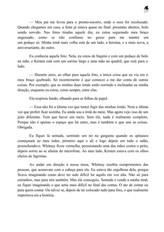 277
— Meu pai me levou para o pronto-socorro, onde o osso foi recolocado.
Quando chegamos em casa, a festa já estava quase no final: presentes abertos, bolo
sendo servido. Nas fotos tiradas aquele dia, eu estou segurando meu braço
engessado, como se não confiasse no gesso para me manter em
um pedaço só. Minha irmã mais velha está de um lado, a heroína, e a mais nova, a
aniversariante, do outro.
Eu conhecia aquela foto. Nela, eu estou de biquíni e com um pedaço de bolo
na mão, e Kirsten está com um sorriso largo e uma mão no quadril, que está para o
lado.
— Durante anos, ao olhar para aquela foto, a única coisa que eu via era o
meu braço quebrado. Só recentemente é que comecei a me dar conta de outras
coisas. Por exemplo, que as minhas duas irmãs estão sorrindo e inclinadas na minha
direção, enquanto eu estou, como sempre, entre elas.
Ela respirou fundo, olhando para as folhas de papel.
— Essa não foi a última vez que tentei fugir das minhas irmãs. Nem a última
vez que preferi ficar sozinha. Eu ainda sou a irmã do meio. Mas agora vejo isso de um
jeito diferente. Tem que haver um meio. Sem ele, nada é realmente completo.
Porque não é apenas o espaço que há entre, mas é também o que une as coisas.
Obrigada.
Eu fiquei lá sentada, sentindo um nó na garganta quando os aplausos
começaram ao meu redor, primeiro aqui e ali e logo depois em todo o salão,
preenchendo-o. Whitney ficou vermelha, pressionando uma das mãos contra o peito,
depois sorriu ao se afastar do microfone. Ao meu lado, Kirsten estava com os olhos
cheios de lágrimas.
Ao andar em direção à nossa mesa, Whitney recebia cumprimentos das
pessoas, que acenavam com a cabeça para ela. Eu estava tão orgulhosa dela, porque
ficava imaginando como deve ter sido difícil ler aquilo em voz alta. Não só para
estranhos, mas para nós também. Mas ela conseguiu. Sentada e vendo a minha irmã,
eu fiquei imaginando o que seria mais difícil no final das contas. O ato de contar ou
para quem contar. Ou talvez se, depois de ter colocado tudo para fora, o que realmente
importava era a história.
 