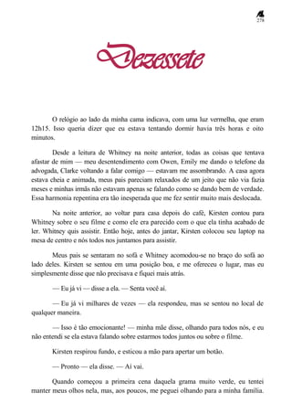 278
Dezessete
O relógio ao lado da minha cama indicava, com uma luz vermelha, que eram
12h15. Isso queria dizer que eu estava tentando dormir havia três horas e oito
minutos.
Desde a leitura de Whitney na noite anterior, todas as coisas que tentava
afastar de mim — meu desentendimento com Owen, Emily me dando o telefone da
advogada, Clarke voltando a falar comigo — estavam me assombrando. A casa agora
estava cheia e animada, meus pais pareciam relaxados de um jeito que não via fazia
meses e minhas irmãs não estavam apenas se falando como se dando bem de verdade.
Essa harmonia repentina era tão inesperada que me fez sentir muito mais deslocada.
Na noite anterior, ao voltar para casa depois do café, Kirsten contou para
Whitney sobre o seu filme e como ele era parecido com o que ela tinha acabado de
ler. Whitney quis assistir. Então hoje, antes do jantar, Kirsten colocou seu laptop na
mesa de centro e nós todos nos juntamos para assistir.
Meus pais se sentaram no sofá e Whitney acomodou-se no braço do sofá ao
lado deles. Kirsten se sentou em uma posição boa, e me ofereceu o lugar, mas eu
simplesmente disse que não precisava e fiquei mais atrás.
— Eu já vi — disse a ela. — Senta você aí.
— Eu já vi milhares de vezes — ela respondeu, mas se sentou no local de
qualquer maneira.
— Isso é tão emocionante! — minha mãe disse, olhando para todos nós, e eu
não entendi se ela estava falando sobre estarmos todos juntos ou sobre o filme.
Kirsten respirou fundo, e esticou a mão para apertar um botão.
— Pronto — ela disse. — Aí vai.
Quando começou a primeira cena daquela grama muito verde, eu tentei
manter meus olhos nela, mas, aos poucos, me peguei olhando para a minha família.
 