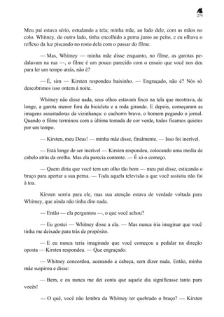 279
Meu pai estava sério, estudando a tela; minha mãe, ao lado dele, com as mãos no
colo. Whitney, do outro lado, tinha encolhido a perna junto ao peito, e eu olhava o
reflexo da luz piscando no rosto dela com o passar do filme.
— Mas, Whitney — minha mãe disse enquanto, no filme, as garotas pe-
dalavam na rua —, o filme é um pouco parecido com o ensaio que você nos deu
para ler um tempo atrás, não é?
— É, sim — Kirsten respondeu baixinho. — Engraçado, não é? Nós só
descobrimos isso ontem à noite.
Whitney não disse nada, seus olhos estavam fixos na tela que mostrava, de
longe, a garota menor fora da bicicleta e a roda girando. E depois, começaram as
imagens assustadoras da vizinhança: o cachorro bravo, o homem pegando o jornal.
Quando o filme terminou com a última tomada de cor verde, todos ficamos quietos
por um tempo.
— Kirsten, meu Deus! — minha mãe disse, finalmente. — Isso foi incrível.
— Está longe de ser incrível — Kirsten respondeu, colocando uma media de
cabelo atrás da orelha. Mas ela parecia contente. — É só o começo.
— Quem diria que você tem um olho tão bom — meu pai disse, esticando o
braço para apertar a sua perna. — Toda aquela televisão a que você assistiu não foi
à toa.
Kirsten sorriu para ele, mas sua atenção estava de verdade voltada para
Whitney, que ainda não tinha dito nada.
— Então — ela perguntou —, o que você achou?
— Eu gostei — Whitney disse a ela. — Mas nunca iria imaginar que você
tinha me deixado para trás de propósito.
— E eu nunca teria imaginado que você começou a pedalar na direção
oposta — Kirsten respondeu. — Que engraçado.
— Whitney concordou, acenando a cabeça, sem dizer nada. Então, minha
mãe suspirou e disse:
— Bem, e eu nunca me dei conta que aquele dia significasse tanto para
vocês!
— O quê, você não lembra da Whitney ter quebrado o braço? — Kirsten
 
