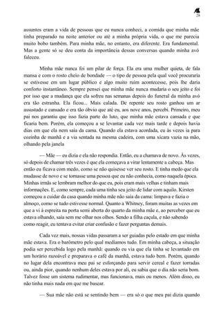 28
assuntos eram a vida de pessoas que eu nunca conheci, a comida que minha mãe
tinha preparado na noite anterior ou até a minha própria vida, o que me parecia
muito bobo também. Para minha mãe, no entanto, era diferente. Era fundamental.
Mas a gente só se deu conta da importância dessas conversas quando minha avó
faleceu.
Minha mãe nunca foi um pilar de força. Ela era uma mulher quieta, de fala
mansa e com o rosto cheio de bondade — o tipo de pessoa pela qual você procuraria
se estivesse em um lugar público e algo muito ruim acontecesse, pois lhe daria
conforto instantâneo. Sempre pensei que minha mãe nunca mudaria o seu jeito e foi
por isso que a mudança que ela sofreu nas semanas depois do funeral da minha avó
era tão estranha. Ela ficou... Mais calada. De repente seu rosto ganhou um ar
assustado e cansado e era tão óbvio que até eu, aos nove anos, percebi. Primeiro, meu
pai nos garantiu que isso fazia parte do luto, que minha mãe estava cansada e que
ficaria bem. Porém, ela começou a se levantar cada vez mais tarde e depois havia
dias em que ela nem saía da cama. Quando ela estava acordada, eu às vezes ia para
cozinha de manhã e a via sentada na mesma cadeira, com uma xícara vazia na mão,
olhando pela janela
— Mãe — eu dizia e ela não respondia. Então, eu a chamava de novo. Às vezes,
só depois de chamar três vezes é que ela começava a virar lentamente a cabeça. Mas
então eu ficava com medo, como se não quisesse ver seu rosto. E tinha medo que ela
mudasse de novo e se tornasse uma pessoa que eu não conhecia, como naquela época.
Minhas irmãs se lembram melhor do que eu, pois eram mais velhas e tinham mais
informações. E, como sempre, cada uma tinha seu jeito de lidar com aquilo. Kirsten
começou a cuidar da casa quando minha mãe não saía da cama: limpava e fazia o
almoço, como se tudo estivesse normal. Quanto a Whitney, foram muitas as vezes em
que a vi à espreita na porta semi aberta do quarto da minha mãe e, ao perceber que eu
estava olhando, saía sem me olhar nos olhos. Sendo a filha caçula, e não sabendo
como reagir, eu tentava evitar criar confusão e fazer perguntas demais.
Cada vez mais, nossas vidas passaram a ser guiadas pelo estado em que minha
mãe estava. Era o barômetro pelo qual medíamos tudo. Em minha cabeça, a situação
podia ser percebida logo pela manhã: quando eu via que ela tinha se levantado em
um horário razoável e preparava o café da manhã, estava tudo bem. Porém, quando
no lugar dela encontrava meu pai se esforçando para servir cereal e fazer torradas
ou, ainda pior, quando nenhum deles estava por ali, eu sabia que o dia não seria bom.
Talvez fosse um sistema rudimentar, mas funcionava, mais ou menos. Além disso, eu
não tinha mais nada em que me basear.
— Sua mãe não está se sentindo bem — era só o que meu pai dizia quando
 